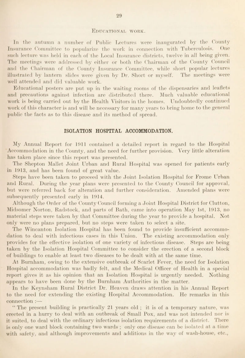 Edttcattonal work. In the antunin a nunil)or of INiblic Tjocturos wore inauo:nrato(l ])V tlio (V)unty .Insui’aiK'o ('oinniittec' to j)o))iilair/(' tlu' woi’k in (‘oinu'ction with 'rnhorculosis. One such Icctin’c was held in ea(*h of the Local Insurance' disti’icts, twelve in all being given. Idle meetings were addressed by eitlu'i* or both the (diaiianaii of the (bunty Louneil and the ('hairman of the (V)unty Insui'anee Committee, while short ])opular lectures illustrated bv lantern slides wei’e o:iven bv Dr. Short or mvself. The meetings wei'C well attended and did valuable w'ork. Educational ])osters are })ut up in tlie waiting rooms of the dispensaries and leaflets and ])recautions against infection are distributed there. Much valuable educational work is being carried out by the Health Vdsitors in tlie homes. Undoubtedly continued work of this character is and wall be necessary for many years to bring home to the general public the facts as to this disease and its method of spread. ISOLATION HOSPITAL ACCOMMODATION. My Annual Report for 1911 contained a detailed report in regard to the Hos})ital Accommodation in the Uounty, and the need for further provision. Very little alteration has taken place since this report was presented. The Shepton IMallet Joint Urban and Rural Hospital w^as opened for patients early in 1913, and has been found of great value. Steps have been taken to proceed with the Joint Isolation Hospital for Erome Urban and Rural. During the year })lans were })resented to the County (Muncil for approval, but were referred back for alteration and further consideration. Amended plans w^ere sid)sequently })resented early in 1914. Although the Order of the (Munty (Munch forming a Joint Hospital District for Clutton, Midsomer Norton, Radstock, and parts of Rath, came into operation May 1st, 1913, no material steps w^ere taken by that (Mmmittee during the year to provide a hospital. Not only w'ere no plans prepared, but no steps wTre taken to select a site. The Wincanton Isolation Hospital has been found to provide insufficient accommo¬ dation to deal with infectious cases in this Union. The existing accommodation only pi'ovides for the effective isolation of one variety of infectious disease. Steps are being taken by the Isolation Hospital (Mmmittee to consider the erection of a second block of buildings to enable at least tw’o diseases to be dealt with at the same time. At Rurnham, owing to the extensive outbreak of Scarlet Fever, the need for Isolation Hospital accommodation was badly felt, and the IMedical Officer of Health in a special report gives it as his opinion that an Isolation Hospital is urgently needed. Nothing appears to have been done by the Burnham Authorities in the matter. In the Keynsham Rural District J)r. Heaven di’aws attention in his Annual Rejmrt to the need for extending the existing Hospital Accommodation. He remarks in this connection :— “ The present building is ])ractically 21 years old ; it is of a temporary nature, was ereeted in a hurrv to deal with an outbreak of Small Box, and was not intended nor is it suited, to deal with the ordinary infectious isolation requirements of a district. There is only one ward block containing two wards ; only one di.sease can be isolated at a time with safety, and although improvements and additions in the way of wash-house, etc.,