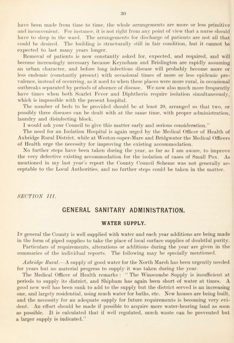 have been made from time to time, the whole arrangements are more or less primitive and ineonvenient. For instance, it is not right from any point of view that a nurse should have to sleep in the ward. The arrangements for discharge of patients are not all that could be desired. The building is structurally still in fair condition, but it cannot be expected to last many years longer. Removal of patients is now constantly asked for, expected, and required, and will become increasingly necessary because Keynsham and Brislington are rapidly assuming an urban character, and before long infectious disease will probably become more or less endemic (constantly present) with occasional times of more or less epidemic pre¬ valence, instead of occurring, as it used to when these places were more rural, in occasional outbreaks separated by periods of absence of disease. We now also much more frequently have times when both Scarlet Fever and Diphtheria require isolation simultaneously, which is impossible with the present hospital. The number of beds to be provided should be at least 20, arranged so that two, or possibly three diseases can be dealt with at the same time, with proper administration, laundry and disinfecting block. I would ask your Council to give this matter early and serious consideration.” The need for an Isolation Hospital is again urged by the Medical Officer of Health of Axbridge Rural District, while at Weston-super-Mare and Bridgwater the Medical Officers of Health urge the necessity for improving the existing accommodation. No further steps have been taken during the year, as far as I am aware, to improve the very defective existing accommodation for the isolation of cases of Small Pox. As mentioned in my last ^^ear’s report the County Council Scheme was not generally ac¬ ceptable to the Local Authorities, and no further steps could be taken in the matter. SECTION III. GENERAL SANITARY ADMINISTRATION. WATER SUPPLY. In general the County is well supplied with water and each year additions are being made in the form of piped supplies to take the place of local surface supplies of doubtful purity. Particulars of requirements, alterations or additions during the year are given in the summaries of the individual reports. The following may be specially mentioned. Axbridge Rural.—A supply of good water for the North Marsh has been urgently needed for years but no material progress to supply it was taken during the year. The Medical Officer of Health remarks : The Winscombe Supply is insufficient at periods to supply its district, and Shipham has again been short of water at times. A good new well has been sunk to add to the supply but the district served is an increasing one, and largely residential, using much water for baths, etc. New houses are being built, and the necessity for an adequate supply for future requirements is becoming very evi¬ dent. An effort should be made if possible to acquire more water-bearing land as soon as possible. It is calculated that if well regulated, much waste can be prevented but a larger supply is indicated.”