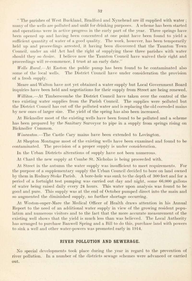 Tlie parishes of West Buck]and, Bradford and Nynehead are ill supplied with water ; many of the wells are poll id ed and unfit for drinking purposes. A scheme has been started and operations were in active progress in the early part of the year. Three springs have Ijeen opened u}) and having been concentred at one point have been found to yield a sufficieid quantity of water of a good quality. The work, however, has been temporarily held up and proceedings arrested, it having been discovered that the Taunton Town Council, under an old Act had the right of supplying these three parishes with water should they so desire. 1 believe now the Taunton Council have waived their right and proceedings will re-commence, I trust at an early date.” Wells Rural.—At Easton the public pump has been found to be contaminated also some of the local wells. The District Council have under consideration the provision of a fresh supply. Meare and Walton have not 3?^et obtained a water supply but Local Government Board inquiries have been held and negotiations for their supply from Street are being renewed. Williton.—At Timberscombe the District Council have taken over the control of the two existing water supplies from the Parish Council. The supplies were polluted but the District Council has cut off the polluted water and is replacing the old corroded mains by new ones of larger size. The yield of the spring has also been increased. At Bicknoller most of the existing wells have been found to be polluted and a scheme has been prepared by the Sanitary Surveyor to pipe in a supply from springs rising on Bicknoller Common. Wincanton.—The Castle Cary mains have been extended to Lovington. At Shepton Montague most of the existing wells have been examined and found to be contaminated. The provision of a proper supply is under consideration. In the Urban Districts alterations of supply have not been numerous. At Chard the new supply at Combe St. Nicholas is being proceeded with. At Street in the autumn the water supply was insufficient to meet requirements. For the purpose of a supplementary supply the Urban Council decided to bore on land owned by them in Rodney Stoke Parish. A bore-hole was sunk to the depth of 300 feet and for a period of a fortnight test pumping was carried out day and night, some 66,000 gallons of water being raised daily every 24 hours. This water upon analysis was found to be good and pure. This supply was at the end of October pumped direct into the main and so augmented the diminished supply, no further shortage occurring. At Weston-super-Mare the Medical Officer of Health draws attention in his Annual Report to the need of an additional water supply in view of the growing resident popu¬ lation and numerous visitors and to the fact that the more accurate measurement of the existing well shows that the yield is much less than was believed. The Local Authority has arranged to purchase Banwell Spring and a Bill to do this, purchase land with powers to sink a well and other water-powers was promoted early in 1914. RIVER POLLUTION AND SEWERAGE. No special developments took place during the year in regard to the prevention of river pollution. In a number of the districts sewage schemes were advanced or carried out.