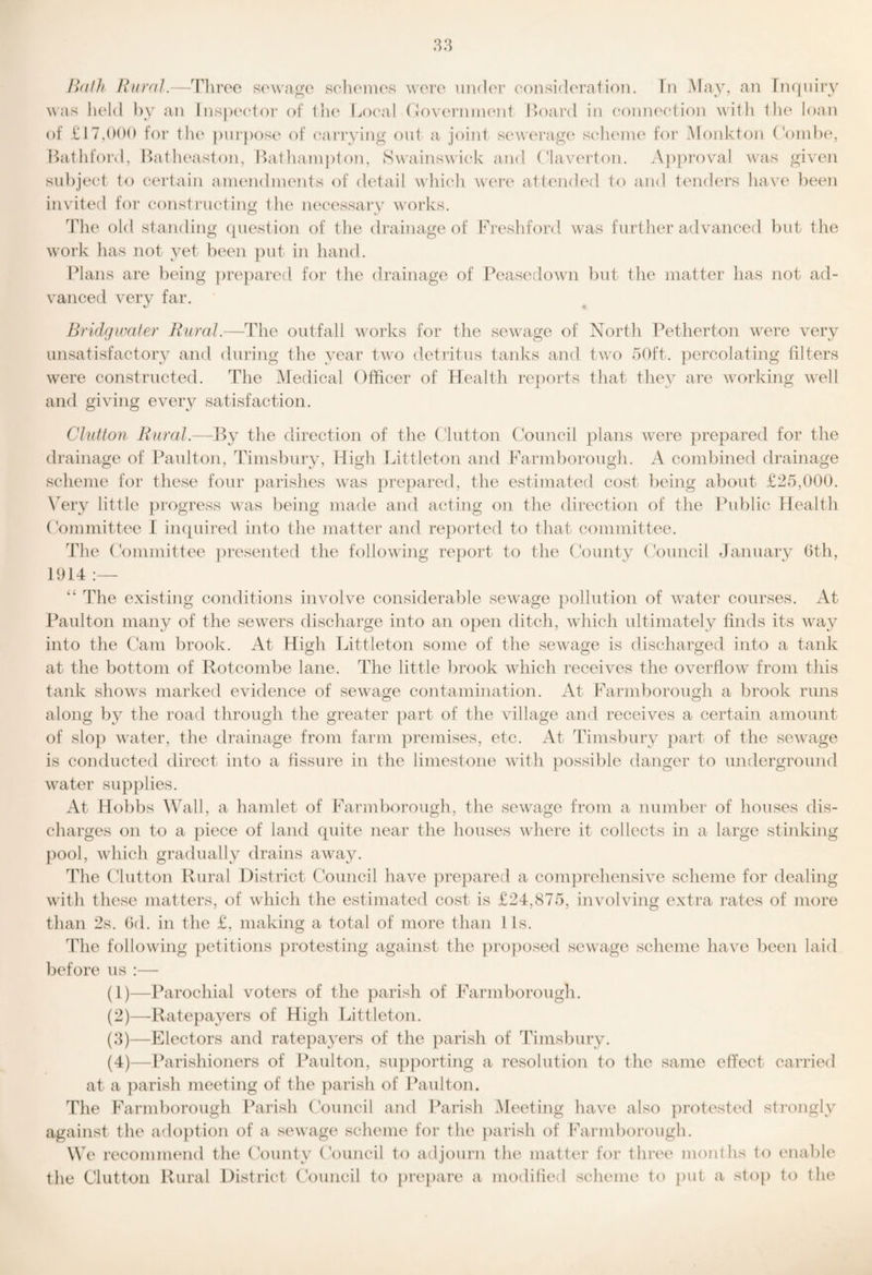 I>(tlh Rural.—Tliroe sowai^o sclioines wore uialor eonsidc'ration. In May, an Tnqnirv was liold by an Inspcador of tiu' Lcxail (Jovorniiu'nt IJoard in coniK'otion witli tlie loan of iiIfor the pin-poso of eai’rying out a joint seworag(‘ soIumjio for Monkton (V)nibe, Batliford, I>atheaston, Ifathainpton, Swainswiek and (1av(M‘ton. .Vj)pi’oval was given subject to certain amendments of detail winch were attended to and tendei’s liave been invited for constructing the necessary w'orks. The old standing ([uestion of tlie drainage of Fresliford w'as furtlier adyanced but the w'ork has not yet been put in hand. Plans are being })repared for the drainage of Peasedowai but tlie matter has not ad¬ yanced yery far. Bridgwater Rural.—The outfall wnrks for the sewaige of North T^etherton were yery unsatisfactory and during the year tw'o detritus tanks and twai 50ft. percolating filters w'ere constructed. The ^ledical Officer of Health reports that they are working well and giving every satisfaction. Clutton RuraJ.—By the direction of the ('lutton Council plans w^ere prepared for the drainage of Paulton, Timsbury, High Littleton and Farmborough. A combined drainage scheme for these four {larishes wais prepared, the estimated cost being about £25,000. \Try little progress was being made and acting on the direction of the Bublic ttealth (dmmittee I iinpiired into the matter and reported to that committee. The (Vnnmittee ])resented the followdng rejiort to the (Aunty (-V)uncil January Gth, 1914:— ‘‘ The existing conditions inyolve considerable sew^age })ollution of water courses. At Idxulton many of the sewers discharge into an open ditch, wdiich ultimately finds its waxy into the Ctxm brook. At High Tdttleton some of the sewage is discharged into a tank at the bottom of Rotcombe lane. The little brook wdiich receiyes the oyerfiow- from this tank show^s marked evidence of sewaxge contamination. At Farmborough a brook runs along by the road through the greater part of the village and receives a certain amount of sloji water, the drainage from farm premises, etc. At Timsbury ]iart of the sewaage is conducted direct into a fissure in the limestone wdth possible danger to underground w^ater supplies. At Hobbs Wall, a hamlet of Farmborough, the sewaxge from a number of houses dis¬ charges on to a piece of land quite near the houses wdiere it collects in a large stinking pool, wdiich gradually drains awaay. The Clutton Rural District Council have prepared a comprehensive scheme for dealing with these matters, of wdiich the estimated cost is £24,875, involving extra rates of more than 2s. (id. in the £, making a total of more than 1 is. The followdng petitions protesting against the ])roposed sewxige scheme have been laid before us :— (1) —Parochial voters of the parish of Farmborough. (2) —-Ratepayers of High Littleton. (3) —Electors and ratepayers of the parish of Timsbury. (4) —Parishioners of Paulton, siqiporting a resolution to the same effect carried at a parish meeting of the parish of Ikxulton. The Farmborough Parish Council and Parish Meeting have also protested strongly against the adojition of a sewage scheme for the parish of Farmborough. We recommend the County Council to adjourn the matter for three months to enable the Clutton Rural District Council to preiiare a modified scheme to put a stop to the