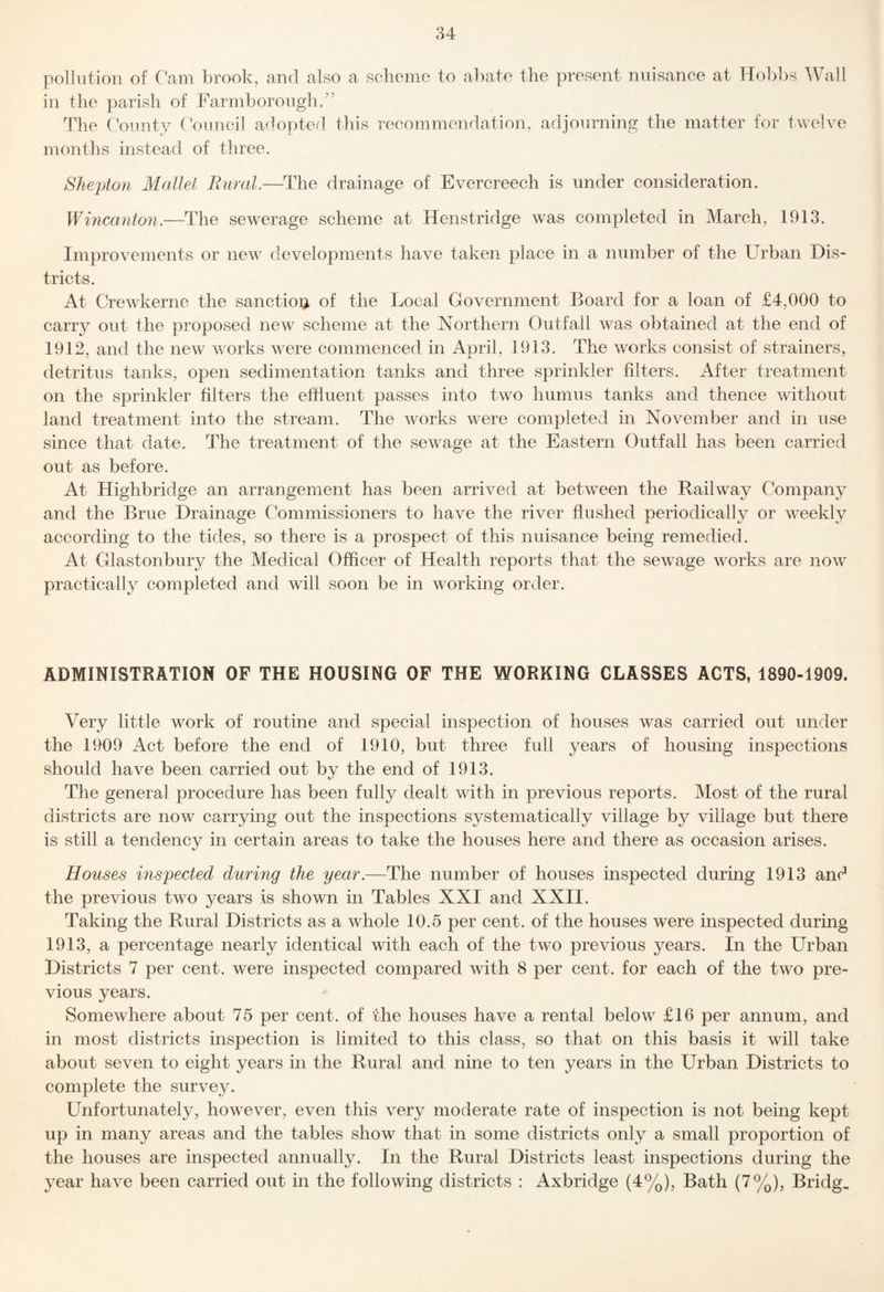 pollution of Cam brook, and also a scheme to abate the present nuisance at Hobbs Wall in the parish of Farmborough/’ The C bimty CV)uncil adopted, this recommendation, adjourning the matter for twelve months instead of three. SJieptori Mallei Rural.—The drainage of Evercreech is under consideration. Wincanton.—The sewerage scheme at Henstridge was completed in March, 1913. Improvements or new developments have taken place in a number of the Urban Dis¬ tricts. At Crewkerne the sanction of the Local Government Board for a loan of £4,000 to carry out the proposed new scheme at the Northern Outfall was obtained at the end of 1912, and the new works were commenced in April, 1913. The works consist of strainers, detritus tanks, open sedimentation tanks and three sprinkler niters. After treatment on the sprinkler filters the effluent passes into two humus tanks and thence without land treatment into the stream. The works were completed in November and in use since that date. The treatment of the sewage at the Eastern Outfall has been carried out as before. At Highbriclge an arrangement has been arrived at between the Railway Company and the Brue Drainage Commissioners to have the river flushed periodically or weekly according to the tides, so there is a prospect of this nuisance being remedied. At Glastonbury the Medical Officer of Health reports that the sewage works are now practical^ completed and will soon be in working order. ADMINISTRATION OF THE HOUSING OF THE WORKING CLASSES ACTS, 1890-1909. Very little work of routine and special inspection of houses was carried out under the 1909 Act before the end of 1910, but three full years of housing inspections should have been carried out by the end of 1913. The general procedure has been fully dealt with in previous reports. Most of the rural districts are now carrying out the inspections systematically village by village but there is still a tendency in certain areas to take the houses here and there as occasion arises. Houses inspected during the year.—The number of houses inspected during 1913 and the previous two years is shown in Tables XXI and XXII. Taking the Rural Districts as a whole 10.5 per cent, of the houses were inspected during 1913, a percentage nearly identical with each of the two previous years. In the Urban Districts 7 per cent, were inspected compared with 8 per cent, for each of the two pre¬ vious years. Somewhere about 75 per cent, of the houses have a rental below £16 per annum, and in most districts inspection is limited to this class, so that on this basis it will take about seven to eight years in the Rural and nine to ten years in the Urban Districts to complete the survey. Unfortunately, however, even this very moderate rate of inspection is not being kept up in many areas and the tables show that in some districts only a small proportion of the houses are inspected annually. In the Rural Districts least inspections during the year have been carried out in the following districts : Axbridge (4%), Bath (7%), Bridg_