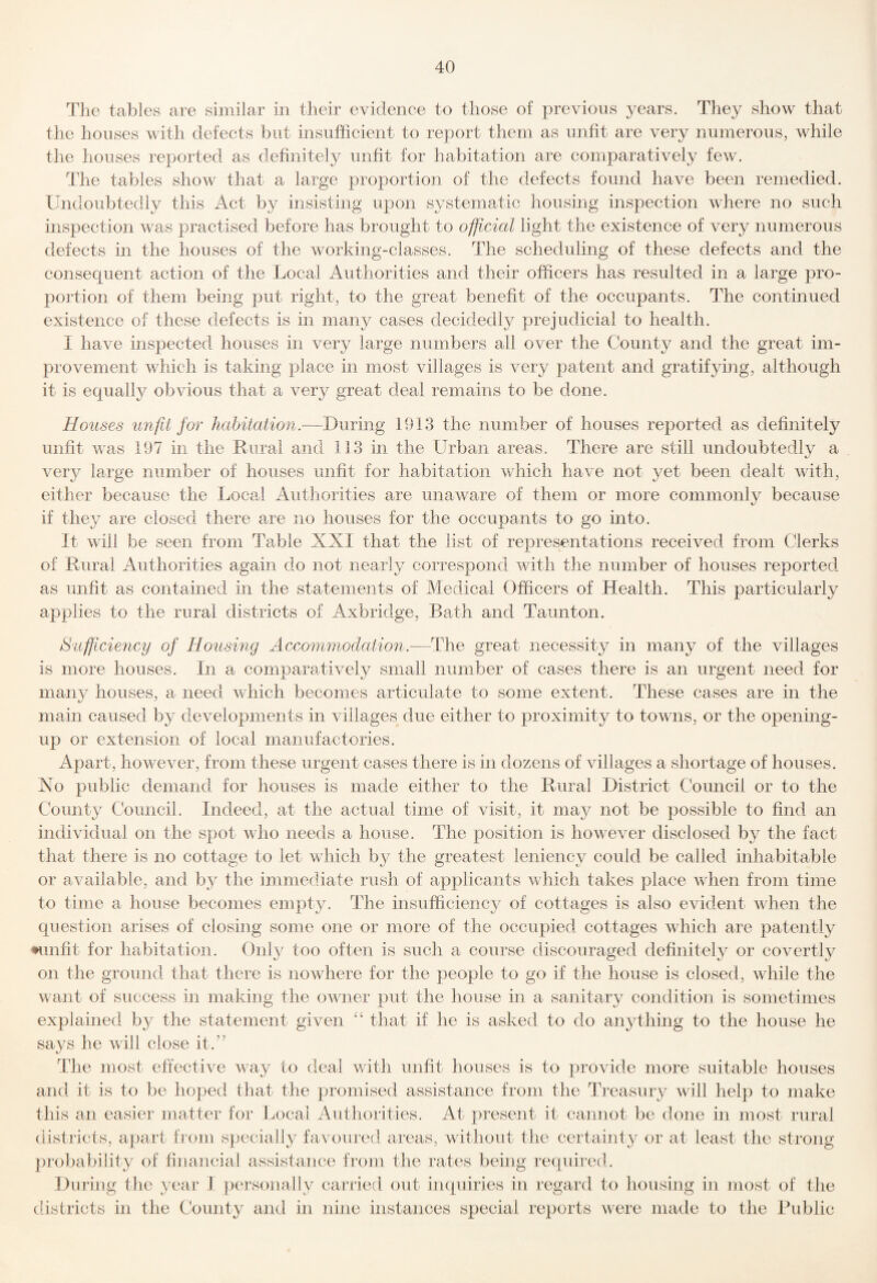 The tables are similar in their evidence to those of previous years. They show that the houses with defects but insufficient to report them as unfit are very numerous, while the houses reported as definitely unfit for habitation are comparatively few. The tables show that a large proportion of the defects found have been remedied. Undoubtedly this Act by insisting upon systematic housing inspection where no such inspection was practised before has brought to official light the existence of very numerous defects in the houses of the working-classes. The scheduling of these defects and the consequent action of the Local Authorities and their officers has resulted in a large pro¬ portion of them being put right, to the great benefit of the occupants. The continued existence of these defects is in many cases decidedly prejudicial to health. 1 have inspected houses in very large numbers all over the County and the great im¬ provement which is taking place in most villages is very patent and gratifying, although it is equally obvious that a very great deal remains to be done. Houses unfit for habitation.—During 1913 the number of houses reported as definitely unfit was 197 in the Rural and 113 in the Urban areas. There are still undoubtedly a very large number of houses unfit for habitation which have not yet been dealt with, either because the Local Authorities are unaware of them or more commonly because if they are closed there are no houses for the occupants to go into. It will be seen from Table XXI that the list of representations received from Clerks of Rural Authorities again do not nearly correspond with the number of houses reported as unfit as contained in the statements of Medical Officers of Health. This particularly applies to the rural districts of Axbridge, Bath and Taunton. S'ctfftciency of Housing Accommodation.-—The great necessity in many of the villages is more houses. In a comparatively small number of cases there is an urgent need for maii}^ houses, a need which becomes articulate to some extent. These cases are in the main caused by developments in villages due either to proximity to towns, or the opening- up or extension of local manufactories. Apart, however, from these urgent cases there is in dozens of villages a shortage of houses. No public demand for houses is made either to the Rural District Council or to the County Council. Indeed, at the actual time of visit, it may not be possible to find an individual on the spot who needs a house. The position is however disclosed by the fact that there is no cottage to let wdiich by the greatest leniency could be called inhabitable or available, and by the immediate rush of applicants which takes place when from time to time a house becomes empty. The insufficiency of cottages is also evident wlien the question arises of closing some one or more of the occupied cottages which are patently ♦unfit for habitation. Only too often is such a course discouraged definitely or covertly on the ground that there is nowhere for the people to go if the house is closed, while the want of success in making the owner put the house in a sanitary condition is sometimes explained by the statement given ‘‘ that if he is asked to do anything to the house he says he will close it.” The most effective way to deal with unfit houses is to provide more suitable houses and it is to be hoped that the promised assistance from the Treasury will help to make this an easier matter for Local Authorities. At present it cannot be done in most rural districts, apart from specially favoured areas, without the certainty or at least the strong probability of financial assistance from the rates being required. During the year J personally cariled out inquiries in regard to housing in most of the districts in the County and in nine instances special reports were made to the Rublic