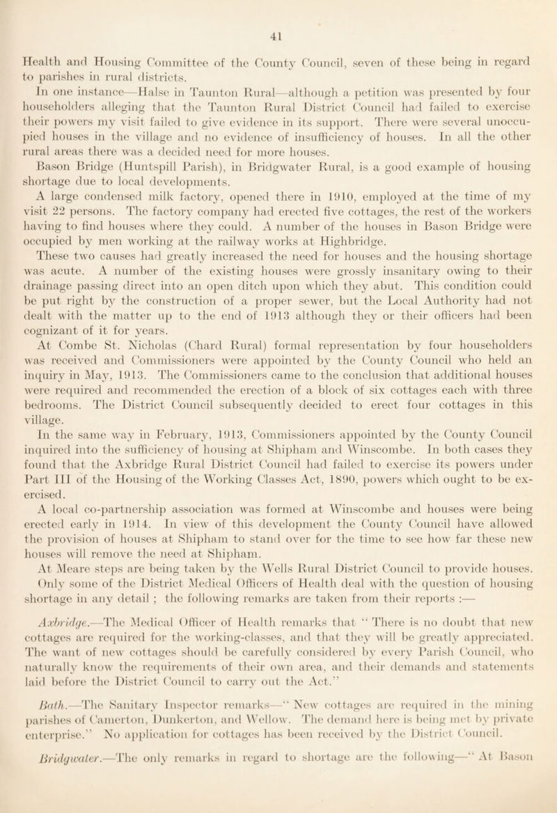 Health and Housing Coininittee of tlio rounty Council, seven of these being in regard to parislies hi rural distiiets. In one instance—Halse in Taunton Ilural—although a petition was jii'esented four householders alleging that the Taunton Rural District (V)uncil harl failed to exercise tlieir {lowers niy visit failed to give evidence in its su{)})ort. There were several unoccu- {)ied houses in the village and no evidence of insuthciency of houses, in all the other rural areas there was a decided need for more houses. Bason Bridge (Huntspill Parish), in Bridgwater Rural, is a good examjile of housing shortage due to local develo}iinents. A large condensed milk factory, ojiened there in 1910, employed at the time of my visit 22 {lersons. The factory company had erected five cottages, the rest of the workers having to find houses where they could. A number of the houses in Bason Bridge were occu{)ied by men working at the railway works at Highbridge. These twm causes had greatly increased the need for houses and the housing shortage was acute. A number of the existing houses were grossly insanitary owing to their drainage {lassing direct into an 0{ien ditch upon which they abut. This condition could be {lut right by the construction of a proper sewer, but the Local Authority had not dealt \\’ith the matter up to the end of 1913 although they or their officers had been cognizant of it for 3ears. At Combe St. Nicholas (Chard Rural) formal representation by four householders was received and Commissioners were appointed b}^ the County Council who held an inquiry in Ha^y 1913. The Commissioners came to the conclusion that additional houses were required and recommended the erection of a block of six cottages each with three bedrooms. The District Council subsequently decided to erect four cottages in this village. In the same waxy in February, 1913, Commissioners ajipointed b}^ the County Council inquired into the sufficiency of housing at Shipham and Winscombe. Jn both cases they found that the Axbridge Rural District Council had failed to exercise its powers under Jkxrt I ll of the Housing of the ^^ffirking Classes Act, 1890, powers which ought to be ex- ercis A local co-{iartnershi}) association xvas formed at Winscombe and houses were being erected earlv in 1914. In viexv of this development the County Council have alloxved the {irovision of houses at Shi{)ham to stand over for the time to see how far these nexv houses will remove the need at Shipham. At M eare stejis are being taken by the Wells Rural District Council to provide houses. Only some of the District Medical Officers of Health deal with the question of housing shortage in any detail ; the following remarks are taken from their re})orts :— Axhridge.—The Medical Officau' of Health remarks that There is no doubt that new cottages are re({uired for the working-classes, and that they will be givatlv a{)]ireciated. The want of new' cottages should be carefullv considered liv eveiw^ Barish (Viuncil, who naturally know the requirements of their own area, and their demands and statements laid before the District (Viuncil to carrv out the Act.'’ Hath.—The Sanitarv lns{iector remarks—“ New coUagC's aix' re([uired in tlu' mining jiai’ishes of (hnierton, Dunkerton, and Wei low. The demand hcix' is being met by {irivate eiiterjirise.” No a|i{ilication for cottages has been received b}' the District (Vmncil. Bridgwater.—The onl\' remarks in regard to shortage are the lollowing—‘‘ At Bason