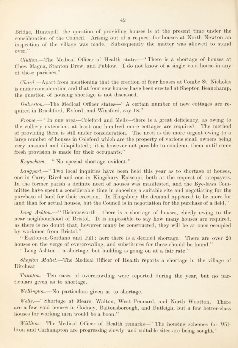 Bridge, Huntspill, the question of providing houses is at the present time under the consideration of the Council. Arising out of a request for houses at North Newton an inspection of the village was made. Subsequently the matter v/as allowed to stand over.” Glutton.—The Medical Officer of Health states—“ There is a shortage of houses at Chew Magna, Stanton Drew, and Publow. I do not know of a single void house in any of these parishes.” Chard.—Apart from mentioning that the erection of four houses at Combe St. Nicholas is under consideration and that four new houses have been erected at Shepton Beauchamp, the question of housing shortage is not discussed. Dulverton.—The Medical Officer states—A certain number of new cottages are re¬ quired in Brushford, Exford, and Winsford, say 18.” Frome.—‘‘ In one area—Coleford and Mells—there is a great deficiency, as owing to the colliery extension, at least one hundred more cottages are required. The method of providing them is still under consideration. The need is the more urgent owing to a large number of houses in Coleford which are the property of various small owners being very unsound and dilapidated ; it is however not possible to condemn them until some fresh provision is made for their occupants.” Keynsham.—No special shortage evident.” La7igport.—‘‘ Two local inquiries have been held this year as to shortage of houses, one in Curry Rivel and one in Kingsbury Episcopi, both at the request of ratepayers. In the former parish a definite need of houses was manifested, and the Bye-laws Com¬ mittee have spent a considerable time in choosing a suitable site and negotiating for the purchase of land for their erection. In Kingsbury the demand appeared to be more for land than for actual houses, but the Council is in negotiation for the purchase of a field.” Long Ashton.—‘‘ Bishopsworth : there is a shortage of houses, chiefly owing to the near neighbourhood of Bristol. It is impossible to say how many houses are required, as there is no doubt that, however many be constructed, they will be at once occupied by workmen from Bristol.” ‘‘ Easton-in-Gordano and Pill : here there is a decided shortage. There are over 20 houses on the verge of overcrowding, and substitutes for these should be found.” “ Long Ashton : a shortage, but building is going on at a fair rate.” Shepton Mallet.—The Medical Officer of Health reports a shortage in the village of Ditcheat. Taunton.—Ten cases of overcrowding were reported during the year, but no par¬ ticulars given as to shortage. Wellington.—^No particulars given as to shortage. Wells.—‘‘ Shortage at Meare, Walton, West Pennard, and North Wootton. There are a few void houses in Godney, Baltonsborough, and Butleigh, but a few better-class houses for working men would be a boon.” Williton.—The Medical Officer of Health remarks—The housing schemes for AVil- liton and Carhampton are progressing slowly, and suitable sites are being sought.”