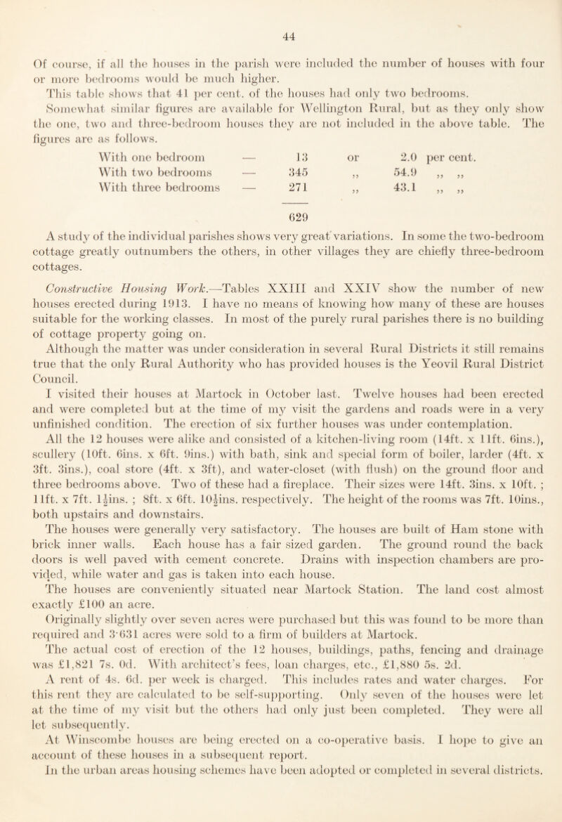 Of course, if all the houses in the parish were included the number of houses with four or more bedrooms would be much higher. This table shows that 41 per cent, of the houses had only two bedrooms. Somewhat similar figures are available for Wellington Rural, but as they only show the one, two and three-bedroom houses they are not included in the above table. The figures are as follows. With one bedroom — 13 or 2.0 per cent With two bedrooms — 345 5 5 54.9 With three bedrooms — 271 55 43.1 5 5 5 5 629 A study of the individual parishes shows very great variations. In some the two-bedroom cottage greatly outnumbers the others, in other villages they are chiefly three-bedroom cottages. Constructive Housing Work.—-Tables XXIII and XXIV show the number of new houses erected during 1913. I have no means of knowing how many of these are houses suitable for the working classes. In most of the purely rural parishes there is no building of cottage property going on. Although the matter was under consideration in several Rural Districts it still remains true that the only Rural Authority who has provided houses is the Yeovil Rural District Council. I visited their houses at Martock in October last. Twelve houses had been erected and were completed but at the time of my visit the gardens and roads were in a very unfinished condition. The erection of six further houses was under contemplation. All the 12 houses were alike and consisted of a. kitchen-living room (14ft. x lift. 6ins.), scullery (10ft. Gins, x 6ft. 9ins.) with bath, sink and special form of boiler, larder (4ft. x 3ft. 3ins.), coal store (4ft. x 3ft), and water-closet (with flush) on the ground floor and three bedrooms above. Two of these had a fireplace. Their sizes were 14ft. 3ins. x 10ft. ; lift. X 7ft. IJins. ; 8ft. x 6ft. lOjins. respectively. The height of the rooms was 7ft. 10ms., both upstairs and downstairs. The houses were generally very satisfactory. The houses are built of Ham stone with brick inner walls. Each house has a fair sized garden. The ground round the back doors is well paved with cement concrete. Drains with inspection chambers are pro¬ vided, while water and gas is taken into each house. The houses are conveniently situated near Martock Station. The land cost almost exactly £100 an acre. Originally slightly over seven acres were purchased but this was found to be more than required and 3’631 acres were sold to a firm of builders at Martock. The actual cost of erection of the 12 houses, buildings, paths, fencing and drainage was £1,821 7s. Od. With architect’s fees, loan charges, etc., £1,880 5s. 2d. A rent of 4s. 6d. per week is charged. This includes rates and water charges. For this rent they are calculated to be self-supporting. Only seven of the houses were let at the time of my visit but the others had only just been completed. They were all let subsequently. At Winscombe houses are being erected on a co-operative basis. I hope to give an account of these houses in a subsequent report. In the urban areas housing schemes have been adopted or completed in several districts.