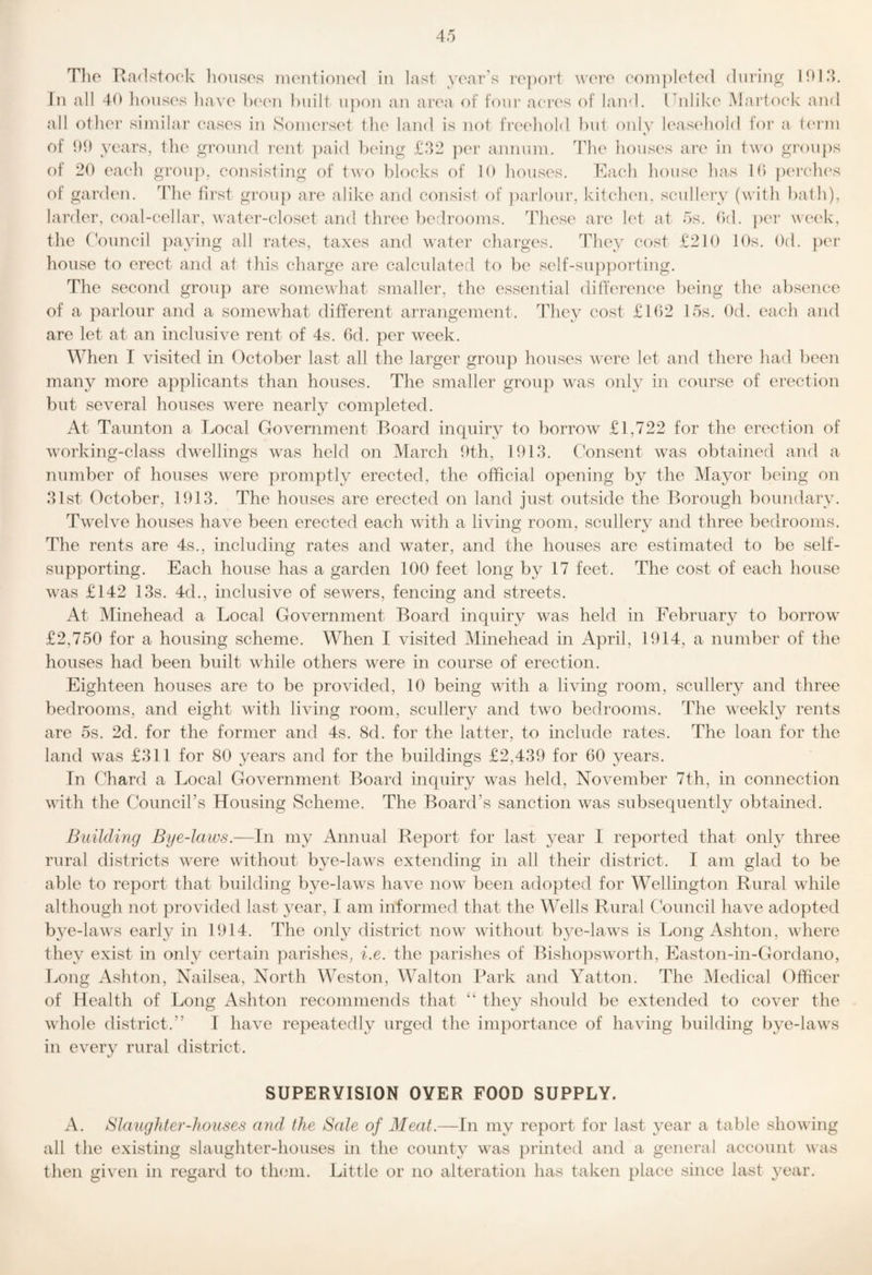 Tlio Radstock lioiisos iiKMitionod in last year's i“e])ort wore eonipleted during I01‘k In all 40 tionses liaA'e Ix'on built upon an area of four aei‘(‘s of land. Ibilike Martoek and all otlier similar eases in Somerset ilie land is not freeliold l)ut only leascdiold for a t(M‘m of 00 years, the ground rent })aid being £‘)2 ])er annum. Tlie houses are in ty'o gi’oups f)f 20 eaeli grou]), consisting of two blocks of 10 houses. Raeh house lias 10 pcu’clies of garden. 44ie first grou}) are alike and consist of ])arlour, kiteluMi, scullery (with bath), larder, coal-cellar, water-closet and three bedrooms. These are let at 5s. Od. })er week, the (\')uncil paying all rates, taxes and water charges. Tliey cost £210 10s. Od. per house to erect and at tliis charge are calculated to be self-su[)poi‘ting. Tlie second group are somewliat smaller, the essential ditlerence being the absence of a parlour and a somewhat different arrangement. They cost £102 15s. Od. each and are let at an inclusive rent of 4s. 6d. per week. When I visited in October last all the larger group houses were let and there had been many more applicants than houses. The smaller group was only in course of erection but several houses were nearly completed. At Taunton a Local Government Board inquiry to borrow £1,722 for the erection of working-class dwellings was held on March 9th, 1913. Consent was obtained and a number of houses were promptly erected, the official opening by the Mayor being on 31st October, 1913. The houses are erected on land just outside the Borough boundary. Twelve houses have been erected each with a living room, scullery and three bedrooms. The rents are 4s., including rates and water, and the houses are estimated to be self- supporting. Each house has a garden 100 feet long by 17 feet. The cost of each house was £142 13s. 4d., inclusive of sewers, fencing and streets. At Minehead a Local Government Board inquiry was held in February to borrow £2,750 for a housing scheme. When I visited Minehead in April, 1914, a number of the houses had been built while others were in course of erection. Eighteen houses are to be provided, 10 being with a living room, scullery and three bedrooms, and eight with living room, scullery and two bedrooms. The weekly rents are 5s. 2d. for the former and 4s. 8d. for the latter, to include rates. The loan for the land was £311 for 80 years and for the buildings £2,439 for 60 years. In Chard a Local Government Board inquiry was held, November 7th, in connection with the Councirs Housing Scheme. The Board’s sanction was subsequently obtained. Building Bye-laws.—In my Annual Report for last year I reported that only three rural districts were without bye-laws extending in all their district. I am glad to be able to report that building bye-laws have now been adopted for Wellington Rural while although not provided last year, I am informed that the Wells Rural Council have adopted bye-laws early in 1914. The only district now without bye-laws is Long Ashton, where they exist in only certain parishes, i.e. the j^arishes of Bishopsworth, Easton-in-Gordano, l^ong Ashton, Nailsea, North Weston, Walton Park and Yatton. The Medical Officer of Health of Long Ashton recommends that “ they should be extended to cover the whole district.” I have repeatedly urged the importance of having building bye-laws in every rural district. SUPERVISION OYER FOOD SUPPLY. A. Blaughter-houses and the Sale of Meat.—In my report for last year a table showing all the existing slaughter-houses in the county was printed and a general account was then given in regard to them. Little or no alteration has taken place since last year.