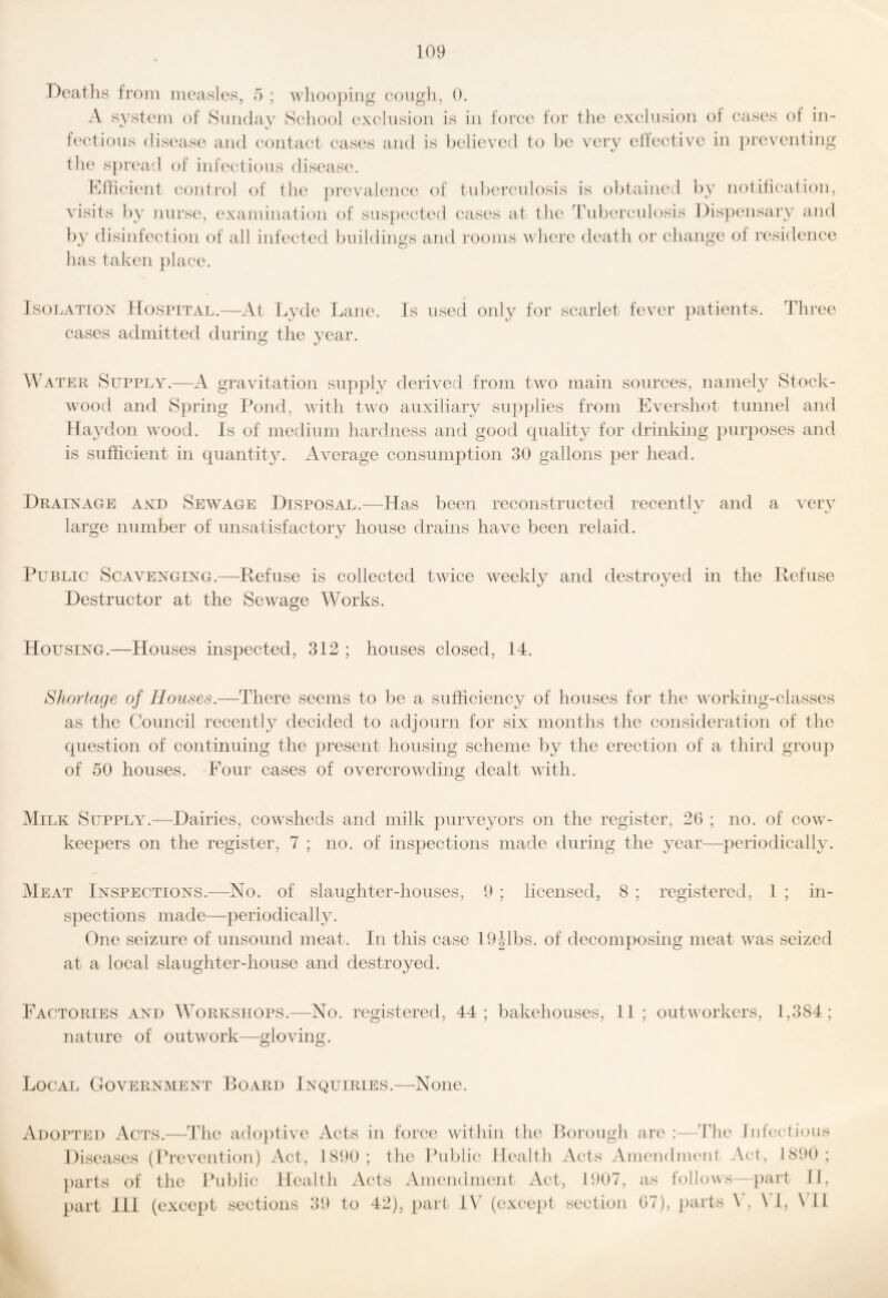 Deaths from measles, a ; wliooping eough, 0. A system of Smulav School exclusion is in force for the exclusion of cases of in- • « h'ctious disease and contact cases and is believed to be very elTective in })reventing the s})read of infectious disease. Kfticient control of the })revalence of tuberculosis is obtained by notification, visits by nui’se, examination of suspected cases at the 'tuberculosis Dispensary and by disinfection of all infected buildings and I’ooms where death or change of residence has taken })lace. IsoLATiox Hospital.—At Lyde lAine. Is used only for scarlet fever ])atients. Three cases admitted during the year. ATEK Supply.—A gravitation supply derived from two main sources, namely Stock- wood and Spring ]k)nd, with two auxiliary su}){)lies from Evershot tunnel and Haydon wood. Is of medium hardness and good quality for drinking purposes and is sufficient in qiiantit3L Average consumption 30 gallons per head. Drainage and Sewage Disposal.—Ha.s been reconstructed recently and a very large number of unsatisfactory house drains have been relaid. Public Scavenging.—Refuse is collected twice weekly and destroyed in the Refuse Destructor at the Sewage Works. Housing.—Houses inspected, 312 ; houses closed, 14. Shortage of Houses.—There seems to be a sufficiency of houses for the working-classes as the Council recently decided to adjourn for six months the consideration of the question of continuing the present housing scheme by the erection of a third group of 50 houses. Four cases of overcrowding dealt with. ]Milk Supply.—Dairies, cowsheds and milk purveyors on the register, 20 ; no. of cow- keepers on the register, 7 ; no. of inspections made during the year—periodically. Heat Inspections.—^No. of slaughter-houses, 9 ; licensed, 8 ; registered, 1 ; in¬ spections made—periodically. One seizAire of unsound meat. In this case lORbs. of decomposing meat was seized at a local slaughter-house and destroyed. Factories and Workshops.—No. registered, 44; bakehouses, 11 nature of outwork—gloving. outworkers, 1,384; Local GoyERNMENT Roard Inquiries.—-None. Adopted Acts.—The ado})tive Acts in force within the Borough are :—ddie Infectious Diseases (Prevention) Act, 1890; the Public Health Acts Amendment Act, 1890; })arts of the Public Health Acts Amendment Act, 1907, as follows—part II, part III (except sections 39 to 42), part I\^ (except section 67), parts \', \T, \T1