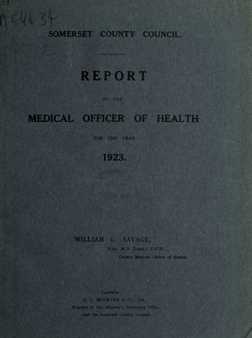 < ',f -.''f V^'- •|'•‘•\'.y ' ’.‘ *•( ■ - ' ■ ■*■ • ■' V ' O” - p^', ’ /■'■ ' --J \-'i‘ . ,, ' • »i /•' -v •■ ^ *•*, '*^ “'1* ■V'^''V‘-‘~'7» ' .' >tvC ■-•’‘^“*V' ”-1'' ■'• ' ' - M.1.’ V':.arAf 'te; '^, ■■'■■jU:,'- „;.»”lt',/v: i. ■ '• ,: ; SOMERSET COUNTY COUNCIL. ^ . /r. Vv ',' ■■■;.■' ' •'■'>■ \' •' ■ .■■•■;.■■,■•“ V ' h ■ v ' i/;.''V: P ' 'kVif' 'KiS^iSJKfe^fF ,.('•'■’'■■ ^'■' <o'y .. :';;;'': >.v^y''C?-*x'5v:ASii ' : :■•/'■■■^^; :i^'::’:i:ip;l;::\p>' .. OF THE MEDICAL OFFICER !; .i‘.- ■'- '■'■ y Xv.!!“4v'pi:^-iryj/' v'‘.' OF '''HEALTO ''a^|ji^^ FOR THE YEAR ■ V.’ - ■ .V'- u '.• i rV-;v-‘';..i; . ■>; .-y a •-'.a V: '. S^a.y-;.y-L-fAxH ;-.i''/; ut V r-'/.’. . i-., =, •■. fM'p ', 1923. _ , f.;:' aiisipsiaSisii?!!® 'ill ■..ijpirri.'.T^i.p;;.^ ''i‘'‘^''r')t'';,,v;tv .'*’ '■'' .' -V’l' ■y ^'y»ayyv--'y- ''C;yyv-;-p^ ■ y. yy^py^-yv,, ■:;., ^! .:yy;''yy.'y ^ya- ^-■.:; :y■ WILLIAM G. SAVAGE ■ ■A,- ■'Wi'^‘y Vi *'■■ ’'V'*..,. .v.vT.vp'a^^tpy .'.‘,p;y'yv-^^ B.sc., M.D. (Lond.), D.p.H^,;ya^*^yva-Tay|^ : ,:■ ■ , , ,p.. ,„p., €ayp'y:,vyv;y.,,:'ys^ Mj.'. v.-f'yyypVv;' ii'-' i*'■y‘'i’^»y'M':. ii V :a*' County Medical Officer of H^thV ISii ■:ys,yMma^mi>y/yy0iiSfy‘ ‘ ■ ■/'p'S,'?' • t r v: : p';'Vp'H;,; ,;:■ XAXrtfTOM ; H. G. MOUNTER & Co.. Ltd., Printers to His Majesty’s Stationery Office, ^i'»y '.'V/i.i'p ’k' -■-' p'/iiiV .’f^ and the Somerset County Council.vyyai^’-ppy5^;^VSjV'‘y^iy^iP'yy'^^^^^^^ ' ■ ^ W*W0l:Afe«fcV-fKZffiiWi2rf7i«aSR3L:%.-fl®»i^ y-