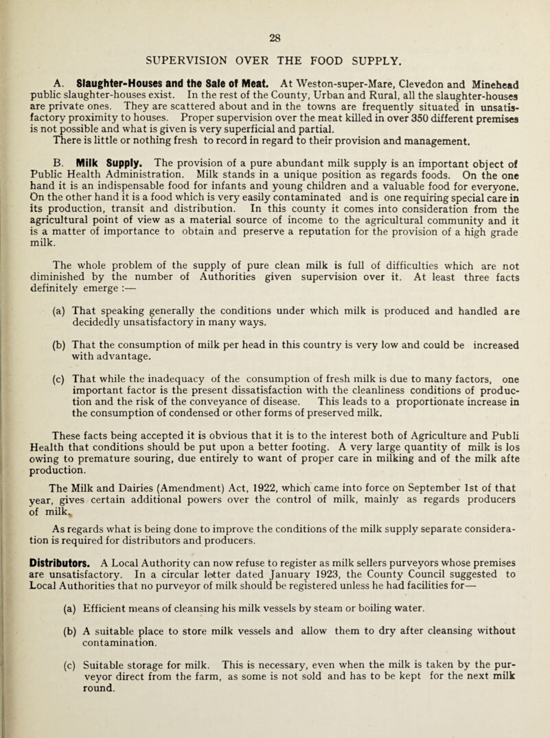 SUPERVISION OVER THE FOOD SUPPLY. A. Slaughter-Houses and the Sale of Meat. At Weston-super-Mare, Clevedon and Minehead public slaughter-houses exist. In the rest of the County, Urban and Rural, all the slaughter-houses are private ones. They are scattered about and in the towns are frequently situated in unsatis¬ factory proximity to houses. Proper supervision over the meat killed in over 350 different premises is not possible and what is given is very superficial and partial. There is little or nothing fresh to record in regard to their provision and management. B. Milk Supply. The provision of a pure abundant milk supply is an important object of Public Health Administration. Milk stands in a unique position as regards foods. On the one hand it is an indispensable food for infants and young children and a valuable food for everyone. On the other hand it is a food which is very easily contaminated and is one requiring special care in its production, transit and distribution. In this county it comes into consideration from the agricultural point of view as a material source of income to the agricultural community and it is a matter of importance to obtain and preserve a reputation for the provision of a high grade milk. The whole problem of the supply of pure clean milk is full of difficulties which are not diminished by the number of Authorities given supervision over it. At least three facts definitely emerge :— (a) That speaking generally the conditions under which milk is produced and handled are decidedly unsatisfactory in many ways. (b) That the consumption of milk per head in this country is very low and could be increased with advantage. (c) That while the inadequacy of the consumption of fresh milk is due to many factors, one important factor is the present dissatisfaction with the cleanliness conditions of produc¬ tion and the risk of the conveyance of disease. This leads to a proportionate increase in the consumption of condensed or other forms of preserved milk. These facts being accepted it is obvious that it is to the interest both of Agriculture and Publi Health that conditions should be put upon a better footing. A very large quantity of milk is los owing to premature souring, due entirely to want of proper care in milking and of the milk afte production. The Milk and Dairies (Amendment) Act, 1922, which came into force on September 1st of that year, gives certain additional powers over the control of milk, mainly as regards producers of milk. As regards what is being done to improve the conditions of the milk supply separate considera¬ tion is required for distributors and producers. Distributors. A Local Authority can now refuse to register as milk sellers purveyors whose premises are unsatisfactory. In a circular lettter dated January 1923, the County Council suggested to Local Authorities that no purveyor of milk should be registered unless he had facilities for— (a) Efficient means of cleansing his milk vessels by steam or boiling water. (b) A suitable place to store milk vessels and allow them to dry after cleansing without contamination. (c) Suitable storage for milk. This is necessary, even when the milk is taken by the pur¬ veyor direct from the farm, as some is not sold and has to be kept for the next milk round.