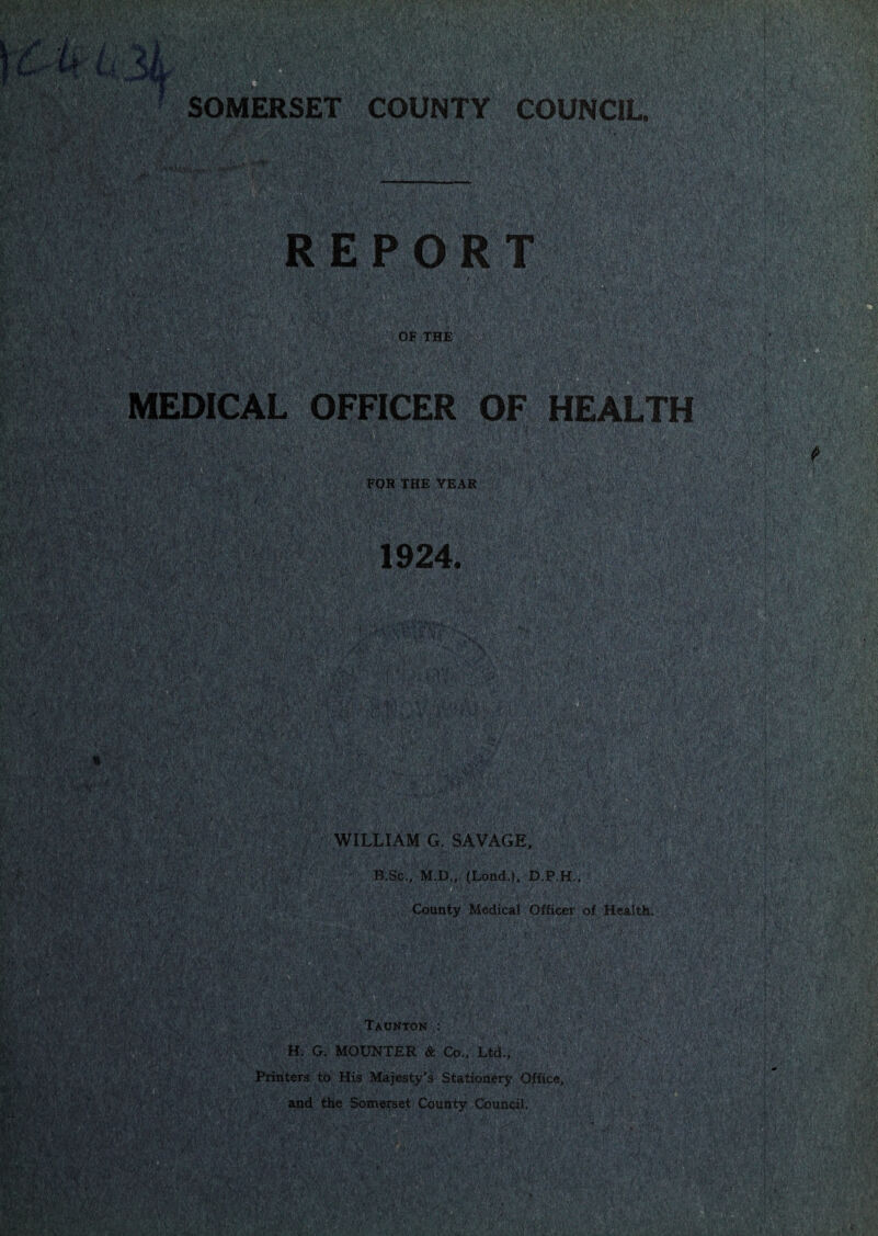 •V;.. MS’-'.-' ' ,ff,4'C:^‘ •■' '■ ■'■■. A • •• V. -, ',i-i • ■ V - ; ,':VN t 7-’ > ■■‘ -f ' A.:'; KV\0V'f>S<^: SOMERSET COUNTY COUNCIL. .;■;:'.y-Viinv^'-^y, -^V'■■■•-• ■'•'''' . ■>' *•.•«'.L.j •-I'l'^ . • ■' . , > '• t-wHA ■s^',,'- '■ T . '• ' , .' I;.; ,■'. : ■\v , ,, .'jV'’ -i .a;'. ■ r ' 1 . ••- f- - • . ' T, mm mmx ■i;‘'l^ o.\ '■ . ,^' '' tiesm'- sv.' ' OF THE • • ' ' ' ‘v:-; MEDICAL OFFICER OF HEALTH pm V ■ Ppm FOR THE YEAR i‘ . • ' ■ .\.;'v‘.;:; • v , '^W. ■^; .•!' • ■■I V' • ' f.;'.'- ■ (■■ ,' ?-i‘,^'^. ■ c/ I 5,.' ■M' ' fte.,'u‘',!'.'i’*-,v.' 1924. ' ,' r ^^’’x-i};x':'Vi,-';‘''. •i', 'X-'f-. ■ ■^y ’■■'. .x;?: •' x.'.-.;>iA!^!X';'vj-;vW4m ,,; '••• x v-^ WILLIAM G. SAVAGE, B.Sc., M.D.. (Lond ). D.P.H., County Medical X Officer :vx4s',$.-;4v;4* ' :< c ' .“i v-i'fx'.;’,' '^ypm BsCTlLRJuMhHttd . TX ■' J t ' L‘ J\ wmyym'pm' y- iimy ■ • ' , v x V 'm - -') ;';'t ■