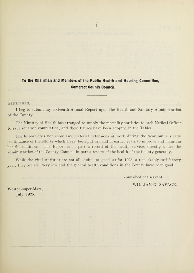 To the Chairman and Members of the Public Health and Housing Committee, Somerset County Council. Gentlemen, I beg to submit my sixteenth Annual Report upon the Health and Sanitary Administration of the County. The Ministry of Health has arranged to supply the mortality statistics to each Medical Officer to save separate compilation, and these figures have been adopted in the Tables. The Report does not show any material extensions of work during the year but a steady continuance of the efforts which have been put in hand in earlier years to improve and maintain health conditions. The Report is in part a record of the health services directly under the administration of the County Council, in part a review of the health of the County generally. While the vital statistics are not all quite so good as for 1923, a remarkably satisfactory year, they are still very low and the general health conditions in the County have been good. Your obedient servant, WILLIAM G. SAVAGE. Weston-super-Mare, July, 1925.