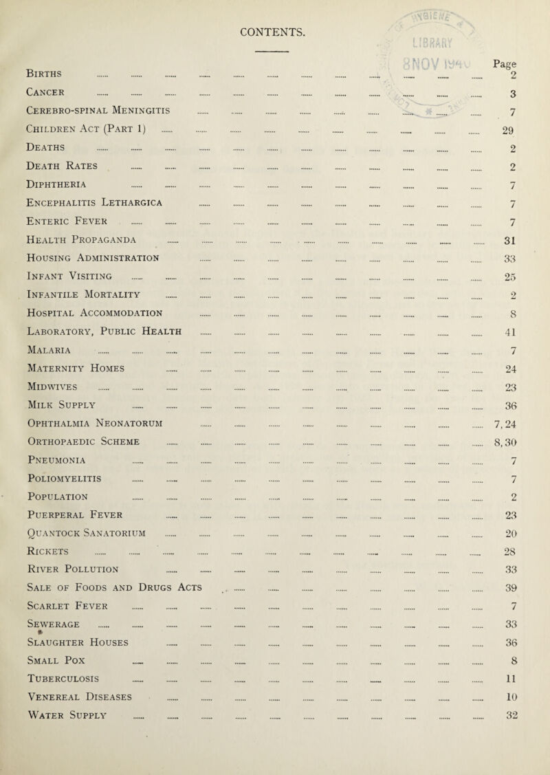 CONTENTS. Births . Cancer . Cerebro-spinal Meningitis Children Act (Part 1) . Deaths . Death Rates . Diphtheria . Encephalitis Lethargica Enteric Fever . Health Propaganda . Housing Administration Infant Visiting . Infantile Mortality . Hospital Accommodation Laboratory, Public Health Malaria . Maternity Homes . Midwives . Milk Supply . Ophthalmia Neonatorum Orthopaedic Scheme . Pneumonia . Poliomyelitis . Population . Puerperal Fever . Quantock Sanatorium . Rickets . River Pollution . Sale of Foods and Drugs Acts Scarlet Fever .. Sewerage . * Slaughter Houses . Small Pox Tuberculosis . Venereal Diseases . Water Supply . Page 2 3 7 29 2 2 7 7 7 31 33 25 2 8 41 7 24 23 36 7,24 8,30 7 7 2 23 20 28 33 39 7 33 36 8 11 10 32