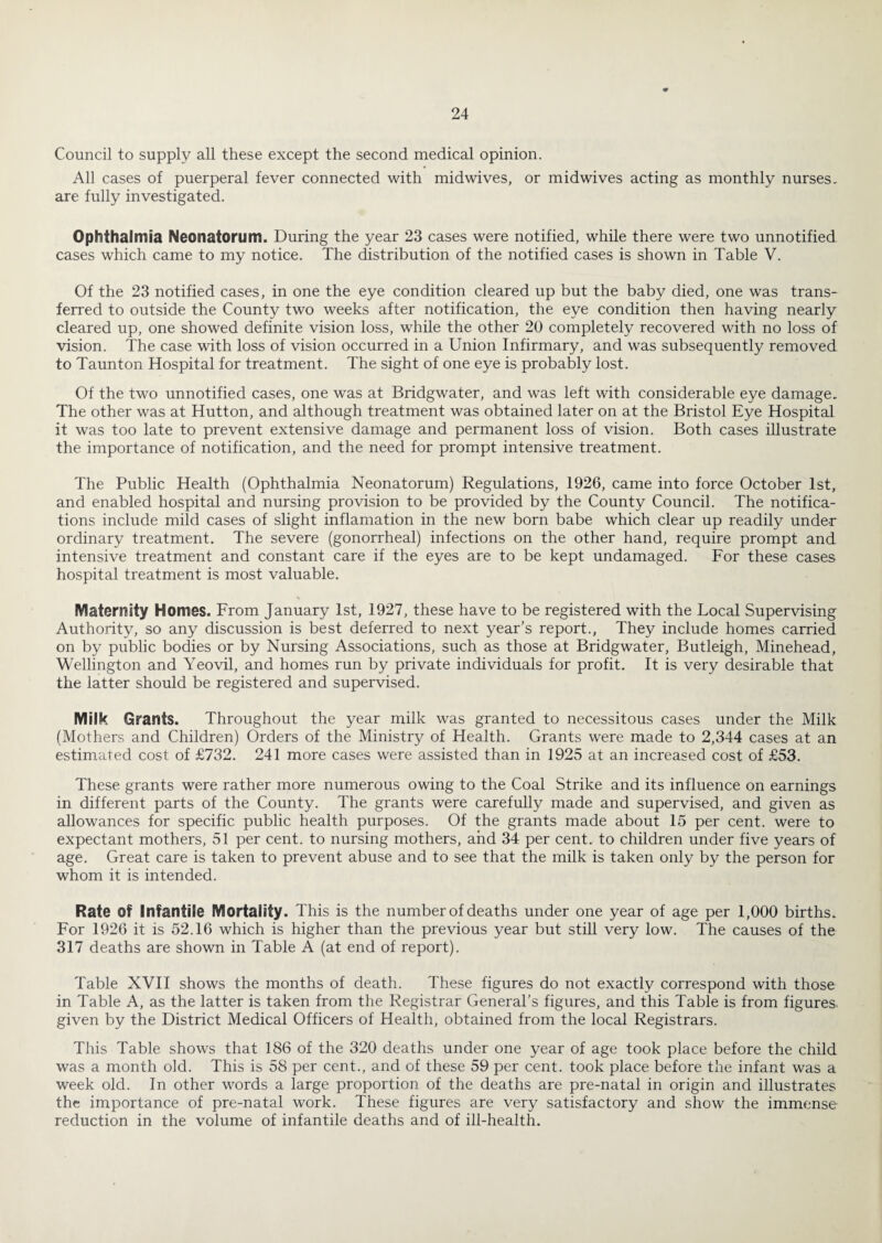 Council to supply all these except the second medical opinion. All cases of puerperal fever connected with midwives, or midwives acting as monthly nurses, are fully investigated. Ophthalmia Neonatorum. During the year 23 cases were notified, while there were two unnotified cases which came to my notice. The distribution of the notified cases is shown in Table V. Of the 23 notified cases, in one the eye condition cleared up but the baby died, one was trans¬ ferred to outside the County two weeks after notification, the eye condition then having nearly cleared up, one showed definite vision loss, while the other 20 completely recovered with no loss of vision. The case with loss of vision occurred in a Union Infirmary, and was subsequently removed to Taunton Hospital for treatment. The sight of one eye is probably lost. Of the two unnotified cases, one was at Bridgwater, and was left with considerable eye damage. The other was at Hutton, and although treatment was obtained later on at the Bristol Eye Hospital it was too late to prevent extensive damage and permanent loss of vision. Both cases illustrate the importance of notification, and the need for prompt intensive treatment. The Public Health (Ophthalmia Neonatorum) Regulations, 1926, came into force October 1st, and enabled hospital and nursing provision to be provided by the County Council. The notifica¬ tions include mild cases of slight inflamation in the new born babe which clear up readily under ordinary treatment. The severe (gonorrheal) infections on the other hand, require prompt and intensive treatment and constant care if the eyes are to be kept undamaged. For these cases hospital treatment is most valuable. Maternity Homes. From January 1st, 1927, these have to be registered with the Local Supervising Authority, so any discussion is best deferred to next year’s report.. They include homes carried on by public bodies or by Nursing Associations, such as those at Bridgwater, Butleigh, Minehead, Wellington and Yeovil, and homes run by private individuals for profit. It is very desirable that the latter should be registered and supervised. Milk Grants. Throughout the year milk was granted to necessitous cases under the Milk (Mothers and Children) Orders of the Ministry of Health. Grants were made to 2,344 cases at an estimated cost of £732. 241 more cases were assisted than in 1925 at an increased cost of £53. These grants were rather more numerous owing to the Coal Strike and its influence on earnings in different parts of the County. The grants were carefully made and supervised, and given as allowances for specific public health purposes. Of the grants made about 15 per cent, were to expectant mothers, 51 per cent, to nursing mothers, and 34 per cent, to children under five years of age. Great care is taken to prevent abuse and to see that the milk is taken only by the person for whom it is intended. Rate of Infantile Mortality. This is the number of deaths under one year of age per 1,000 births. For 1926 it is 52.16 which is higher than the previous year but still very low. The causes of the 317 deaths are shown in Table A (at end of report). Table XVTl shows the months of death. These figures do not exactly correspond with those in Table A, as the latter is taken from the Registrar General’s figures, and this Table is from figures, given by the District Medical Officers of Health, obtained from the local Registrars. This Table shows that 186 of the 320 deaths under one year of age took place before the child was a month old. This is 58 per cent., and of these 59 per cent, took place before the infant was a week old. In other words a large proportion of the deaths are pre-natal in origin and illustrates the importance of pre-natal work. These figures are very satisfactory and show the immense reduction in the volume of infantile deaths and of ill-health.