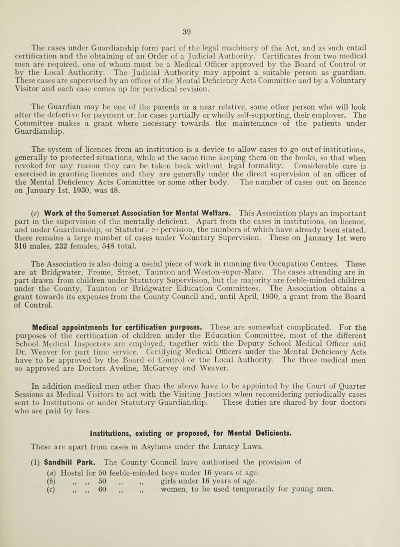 The cases under Guardianship form part of the legal machinery of the Act, and as such entail certification and the obtaining of an Order of a Judicial Authority. Certificates from two medical men are required, one of whom must be a Medical Officer approved by the Board of Control or by the Local Authority. The Judicial Authority may appoint a suitable person as guardian. These cases are supervised by an officer of the Mental Deficiency Acts Committee and by a Voluntary Visitor and each case comes up for periodical revision. The Guardian may be one of the parents or a near relative, some other person who will look after the defective for payment or, for cases partially or wholly self-supporting, their employer. The Committee makes a grant where necessary towards the maintenance of the patients under Guardianship. The system of licences from an institution is a device to allow cases to go out of institutions, generally to protected situations, while at the same time keeping them on the books, so that when revoked for any reason they can be taken back without legal formality. Considerable care is exercised in granting licences and they are generally under the direct supervision of an officer of the Mental Deficiency Acts Committee or some other body. The number of cases out on licence on January 1st, 1930, was 48. (e) Work of the Somerset Association for Mental Welfare. This Association plays an important part in the supervision of the mentally deficient. Apart from the cases in institutions, on licence, and under Guardianship, or Statutor/ M per vision, the numbers of which have already been stated, there remains a large number of cases under Voluntary Supervision. These on January 1st were 316 males, 232 females, 548 total. The Association is also doing a useful piece of work in running five Occupation Centres. These are at Bridgwater, Frome, Street, Taunton and Weston-super-Mare. The cases attending are in part drawn from children under Statutory Supervision, but the majority are feeble-minded children under the County, Taunton or Bridgwater Education Committees. The Association obtains a grant towards its expenses from the County Council and, until April, 1930, a grant from the Board of Control. Medical appointments for certification purposes. These are somewhat complicated. For the purposes of the certification of children under the Education Committee, most of the different School Medical Inspectors are employed, together with the Deputy School Medical Officer arid Dr. Weaver for part time service. Certifying Medical Officers under the Mental Deficiency Acts have to be approved by the Board of Control or the Local Authority. The three medical men so approved are Doctors Aveline, McGarvey and Weaver. In addition medical men other than the above have to be appointed by the Court of Quarter Sessions as Medical Visitors to act with the Visiting Justices when reconsidering periodically cases sent to Institutions or under Statutory Guardianship. These duties are shared by four doctors who are paid by fees. Institutions, existing or proposed, for Mental Deficients. These are apart from cases in Asylums under the Lunacy Laws. (1) Sandhill Park. The County Council have authorised the provision of (а) Hostel for 50 feeble-minded boys under 16 years of age. (б) „ ,, 50 ,, ,, girls under 16 years of age. (c) ,, ,, 60 ,, ,, women, to be used temporarily for young men.