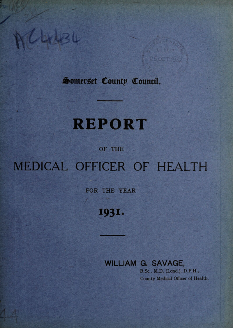 Somerset Count? Council. REPORT OF THE MEDICAL OFFICER OF HEALTH FOR THE YEAR 1931- william G. SAVAGE, B.Sc., M.D. (Land.), D.P.H., County Medical Officer of Health.