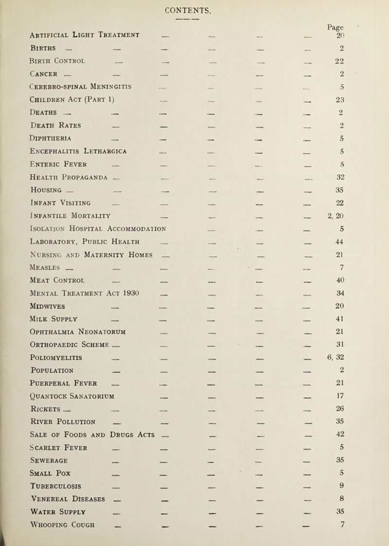 CONTENTS. Artificial Light Treatment Births Birth Control Cancer . Cerebro-spinal Meningitis Children Act (Part 1) Deaths ..... _ — Death Rates — — Diphtheria _ _ Encephalitis Lethargica Enteric Fever Health Propaganda . Housing . Infant Visiting I NFANTILE MORTALITY _ Isolation Hospital Accommodation Laboratory, Public Health Nursing and Maternity Homes _ Measles_ Meat Control Mental Treatment Act 1930 _ Midwives Milk Supply _ ._ Ophthalmia Neonatorum Orthopaedic Scheme _ Poliomyelitis Population _ — Puerperal Fever _ _ Quantock Sanatorium _ Rickets_ River Pollution Sale of Foods and Drugs Acts _ Scarlet Fever _ _ Sewerage _ _ Small Pox _ _ Tuberculosis _ _ Venereal Diseases_ _ Water Supply _ Whooping Cough _ _ Page 20 2 22 2 5 23 2 2 5 5 5 32 35 22 2, 20 5 44 21 7 40 34 20 41 21 31 6, 32 2 21 17 26 35 42 5 35 5 9 8 35 7