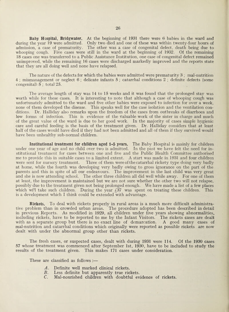 Baby Hospital, Bridgwater. At the beginning of 1931 there were 6 babies in the ward and during the year 19 were admitted. Only two died and one of these was within twenty-four hours of admission, a case of prematurity. The other was a case of congenital defect, death being due to whooping cough. Five cases were still in the ward at the beginning of 1932. Of the remaining 18 cases one was transferred to a Public Assistance Institution, one case of congenital defect remained unimproved, while the remaining 16 cases were discharged markedly improved and the reports state that they are all doing well and none have relapsed. The nature of the defects for which the babies were admitted were prematurity 3 ; mal-nutrition 4 ; mismanagement or neglect 6 ; delicate infants 5 ; catarrhal conditions 2 ; definite defects (some congenital! 5 ; total 25. The average length of stay was 14 to 15 weeks and it was found that the prolonged stay was worth while for these cases. It is interesting to note that although a case of whooping cough was unfortunately admitted to the ward and five other babies were exposed to infection for over a week, none of them developed the disease. This speaks well for the case isolation and the ventilation con¬ ditions. Dr. Halliday also remarks upon the freedom of the cases from outbreaks of diarrhoea and low forms of infection. This is evidence of the Valuable work of the sister in charge and much of the great value of the ward is due to her good work. In the majority of cases simple hygienic care and careful feeding is the basis of the treatment given. Dr. Halliday considers that at least half of the cases would have died if they had not been admitted and all of them if they survived would have been unhealthy sub-normal children. Institutional treatment for children aged 1-5 years. The Baby Hospital is mainly for children under one year of age and no child over two is admitted. In the past we have felt the need for in¬ stitutional treatment for cases between one and five and the Public Health Committee authorised me to provide this in suitable cases to a limited extent. A start was made in 1931 and four children were sent for nursery treatment. Three of them were of the catarrhal rickety type doing very badly at home, while the fourth was developing very badly owing to gross ignorance on the part of the parents and this in spite of all our endeavours. The improvement in the last child was very great and she is now attending school. The other three children all did well while away. For one of them at least, the improvement is maintained but we are not sure whether the other two will not relapse, possibly due to the treatment given not being prolonged enough. We have made a list of a few places which wi’l take such children. During the year £37 was spent on treating these children. This is a development which I think could be extended with advantage. Rickets. To deal with rickets properly in rural areas is a much more difficult administra¬ tive problem than in crowded urban areas. The procedure adopted has been described in detail in previous Reports. As modified in 1929, all children under five years showing abnormalities, including rickets, have to be reported to me by the Infant Visitors. The rickets cases are dealt with as a separate group but there is no exact line of demarcation. A good many cases of mal-nutrition and catarrhal conditions which originally were reported as possible rickets are now dealt with under the abnormal group other than rickets. The fresh cases, or suspected cases, dealt with during 1931 were 114. Of the 1930 cases 57 whose treatment was commenced after September 1st, 1930, have to be included to study the results of the treatment given. This makes 171 cases under consideration. These are classified as follows :— A. Definite well marked clinical rickets. B. Less definite but apparently true rickets. C. Mal-nourished children with doubtful evidence of rickets.
