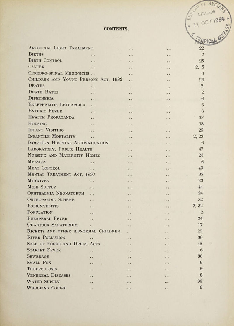 CONTENTS. Artificial Light Treatment Births Birth Control Cancer Cerebro-spinal Meningitis Children and Young Persons Act, 1932 Deaths Death Rates Diphtheria Encephalitis Lethargica Enteric Fever Health Propaganda Housing Infant Visiting Infantile Mortality Isolation Hospital Accommodation Laboratory, Public Health Nursing and Maternity Homes Measles Meat Control Mental Treatment Act, 1930 Midwives Milk Supply Ophthalmia Neonatorum Orthopaedic Scheme Poliomyelitis Population Puerperal Fever Quantock Sanatorium Rickets and other Abnormal Children River Pollution Sale of Foods and Drugs Acts Scarlet Fever Sewerage Small Pox Tuberculosis Venereal Diseases Water Supply 2 25 2, 5 6 26 2 9 6 6 6 33 38 25 2, 23 6 47 24 6 43 35 23 44 24 32 7, 32 2 24 17 29 36 45 6 36 6 9 8 36