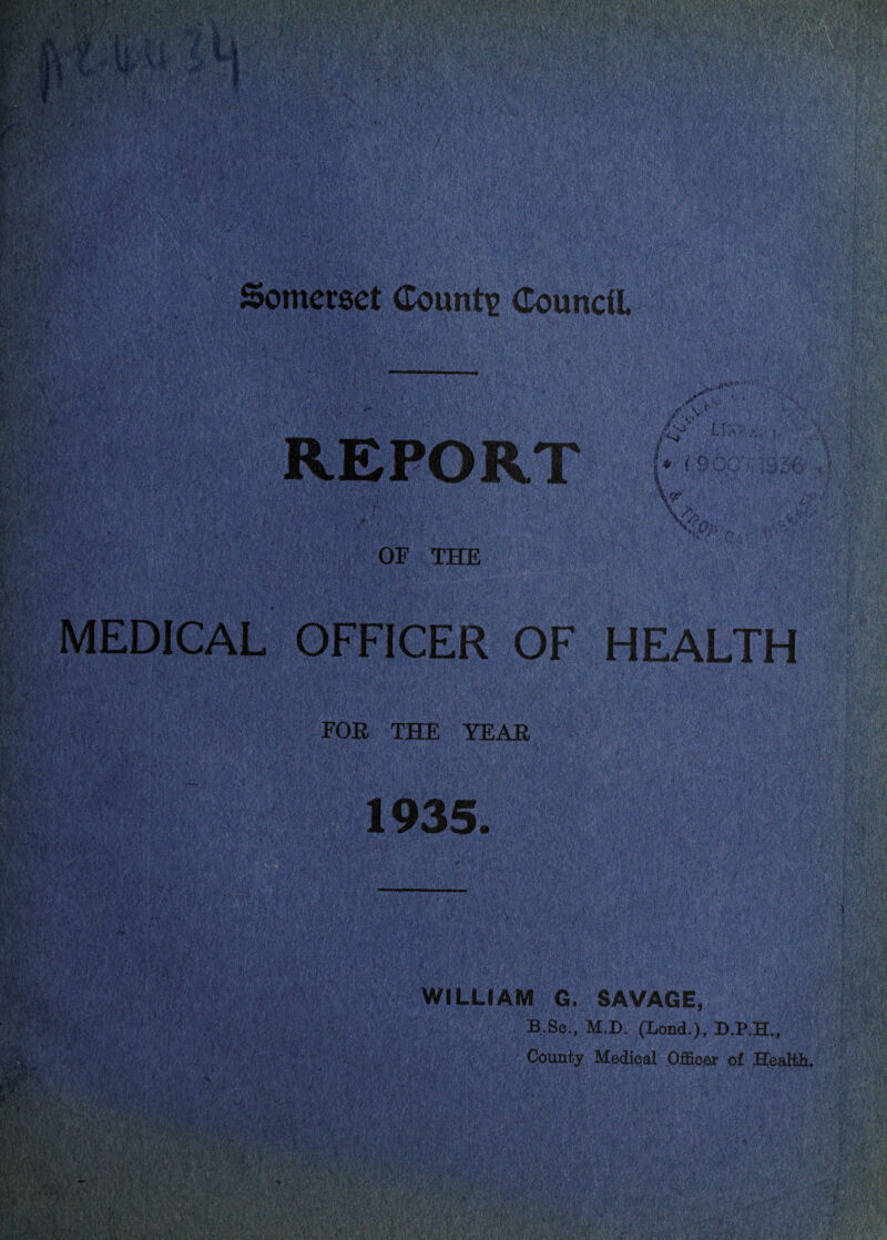 Somerset Counti? Council REPORT /■ > UW.: W- f : 'U' ■ ; ,, OF THE MEDICAL OFFICER OF HEALTH • • - • 1 0-:. ■ ■ tr'' r-. ' ■; 0''•'( '• ■■ ..,s ^; ■ --.v ■' '■ ■ ■ FOR THE YEAR 1935. WILLIAM G. SAVAGE, B.So., M.D. (Lend.), D.P.H., ' County Medical Officer of Healtli