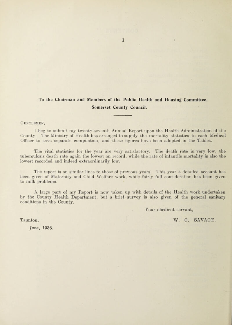 To the Chairman and Members of the Public Health and Housing Committee, Somerset County Council. Gentlemen, I beg to submit my twenty-seventh Annual Eeport upon the Health Administration of the County. The Ministry of Health has arranged to supply the mortality statistics to each ]\Iedical Ofl&cer to save separate compilation, and these figures have been adopted in the Tables. The vital statistics for the year are very satisfactory. The death rate is very low, the tuberculosis death rate again the lowest on record, while the rate of infantile mortality is also the lowest recorded and indeed extraordinarily low. The report is on similar lines to those of previous years. This year a detailed account has been given of Maternity and Child Welfare work, while fairly full consideration has been given to milk problems. A large part of my Report is now taken up with details of the Health work undertaken by the County Health Department, but a brief survey is also given of the general sanitary conditions in the County. Your obedient servant. Taunton, June, 1936. W. G. SAVAGE.