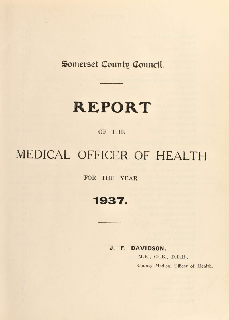 Somerset (Tount)? Council REPORT OF THE MEDICAL OFFICER OF HEALTH FOR THE YEAR 1937. J. F. DAVIDSON, M.B., Ch.B., County Medical Ofl&cer of Health.