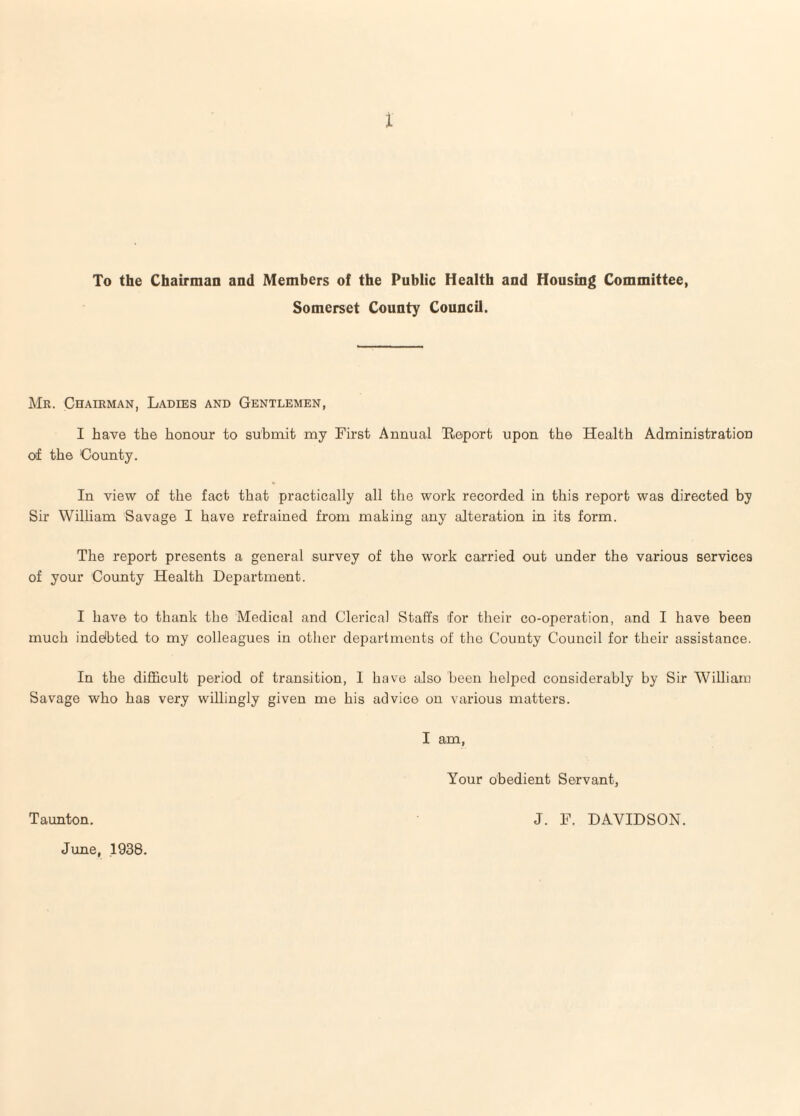 X To the Chairman and Members of the Public Health and Housing Committee, Somerset County Council. Mr. Chairman, Ladies and Gentlemen, I have the honour to subnxit my First Annual Keport upon the Health Administration of the County. In view of the fact that practically all the work recorded in this report was directed by Sir William Savage I have refrained from making any alteration in its form. The report presents a general survey of the work carried out under the various services of your County Health Department. I have to thank the Medical and Clerical Staffs for their co-operation, and I have been much inddbted to my colleagues in other departments of the County Council for their assistance. In the difficult period of transition, I have also been helped considerably by Sir William Savage who has very willingly given me his advice on various matters. I am, Your obedient Servant, Taunton. J. F. DAVIDSON. June, 1938.