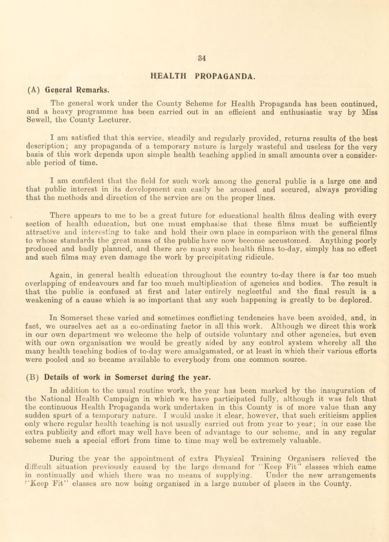 HEALTH PROPAGANDA. (A) General Remarks. The general work under the County Scheme for Health Propaganda has been continued, and a heavy programme has been carried out in an efficient and enthusiastic way by Miss Sewell, the County Lecturer. I am satisfied that this service, steadily and regularly provided, returns results of the best description; any propaganda of a temporary nature is largely wasteful and useless for the very basis of this work depends ujion simple health teaching applied in small amounts over a consider¬ able period of time. I am confident that the field for such work among the general public is a large one and that liublic interest in its development can easily be aroused and secured, always providing that the methods and direction of the service are on the proper lines. There appears to me to be a great future for educational health films dealing with every section of health education, but one must emphasise that these films must be sufficiently attractive and interesting to take and hold their own place in comparison with the general films to whose standards the great mass of the public have now become accustomed. Anything poorly produced and badly planned, and there are many such health films to-day, simply has no effect and such films may even damage the work by precipitating ridicule. Again, in general health education throughout the country to-day there is far too much overlapping of endeavours and far too much multiplication of agencies and bodies. The result is that the public is confused at first and later entirely neglectful and the final result is a weakening of a cause which is so important that any such happening is greatly to be deplored. In Somerset these varied and sometimes conflicting tendencies have been avoided, and, in fact, we ourselves act as a co-ordinating factor in all this work. Although we direct this work in our own department we welcome the help of outside voluntary and other agencies, but even with our own organisation we would be greatly aided by any control system whereby all the many health teaching bodies of to-day were amalgamated, or at least in which their various efforts were pooled and so became available to everybody from one common source. (B) Details of work in Somerset during the year. In addition to the usual routine work, the year has been marked by the inauguration of the National Health Campaign in which we have participated fully, although it was felt that the continuous Health Propaganda work undertaken in this County is of more value than any sudden spurt of a temporary nature. I would make it clear, however, that such criticism applies only where regular health teaching is not usually carried out from year to year; in our case the extra publicity and effort may well have been of advantage to our scheme, and in any regular scheme such a special effort from time to time may well be extremely valuable. During the year the appointment of extra Physical Training Organisers relieved the difficult situation previously caused by the large demand for “Keep Fit” classes which came in continually and which there was no means of supplying. Under the new arrangements “Keep Fit’’ classes are now being organised in a large number of places in the County.
