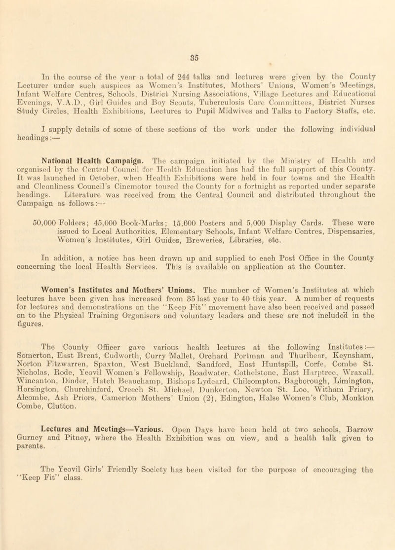 Tn the co\irse of flip year a total of 244 talks and lectures were given by the County Lecturer under such auspices as Wouicn’s Institutes, Motliers’ Unions, Women’s 'Meetings, Infant Welfare Centres, Schools, District Nursing Associations, Village Lectures and Educational Evenings, Y.A.D., Cirl Guides and Doy Scouts, Tuberculosis Care Committees, District Nurses Study Circles, Health Exhibitions, Lectures to Pupil Midwives and Talks to Factory Staffs, etc. I supply details of some of these sections of the work under the following individual headings;— National Health Campaign. The campaign initiated by ibe Ministry of Health and organised by the Central Council for Health Education has had the full support of this County. It was launched in October, when Health Exhibitions were held in four towns and the Health and Cleanliness Council’s Cinemotor toured the County for a fortnight as reported under separate headings. Literature was received from the Central Council and distributed throughout the Campaign as follows :— 50,000 Folders; 45,000 Book-Marks; 1,5,600 Posters and 5,000 Display Cards. These were issued to Local Authorities, Elementary Schools, Infant Welfare Centres, Dispensaries, Women’s Institutes, Cirl Guides, Breweries, Libraries, etc. In addition, a notice has been drawn up and supplied to each Post Office in the County concerning the local Health Services. This is available on application at the Counter. Women’s Institutes and Mothers’ Unions. The number of Women’s Institutes at which lectures have been given has increased from 35 last year to 40 this year. A number of requests for lectures and demonstrations on the “Keep Fit’’ movement have also been received and passed on to the Physical Training Organisers and voluntary leaders and these are not include'd in the figures. The County Officer gave various health lectures at the following Institutes:— Somerton, East Brent, Cudworth, Curry Mallet, Orchard Portman and Thurlbear, Keynsham, Norton Fitzwarren, Spaxton, West Buckland, Sandford, East Huntspill, Corfe, Combe St. Nicholas, Bode, Yeovil Women’s Fellowship, Eoadwater, Cothelstone, East Harptree, Wraxall. Wincanton, Binder, Hatch Beauchamp, Bishops Lydeard, Chilcompton, Bagborough, Limington, Horsington, Churchinford, Creech St. Michael, Dnnkerton, Newton St. Loe, Witham Friary, Alcombe, Ash Priors, Camerton Mothers’ Union (2), Edington, Halse Women’s Club, Monkton Combe, Clutton. Lectures and Meetings—Various. Ojren Days have been held at two schools, Barrow Gurney and Pitney, where the Health Exhibition was on view, and a health talk given to parents. The Yeovil Girls’ Friendly Society has been “Keep Fit’’ class. visited for tbe purpose of encouraging the