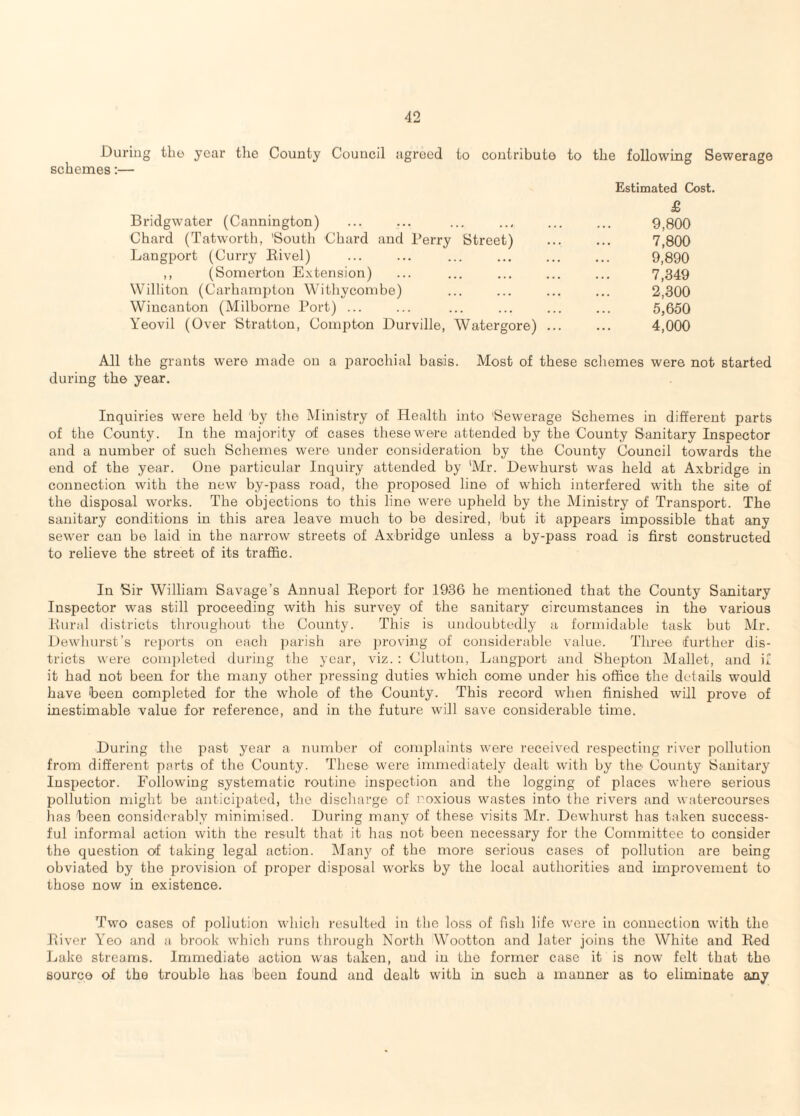 During tlio year the County Couucil agreed to conlributo to the following Sewerage schemes;— Estimated Cost. £ Bridgwater (Cannington) ... ... ... ... ... ... 9,800 Chard (Tatworth, 'South Chard and Terry Street) ... ... 7,800 Langport (Curry Eivel) . 9,890 ,, (Somerton Extension) ... ... ... ... ... 7,349 Willitou (Carhampton Withyconibe) ... ... ... ... 2,300 Wincanton (Milborne Port) ... ... ... ... ... ... 5,650 Yeovil (Over Stratton, Compton Durville, Watergore) ... ... 4,000 All the grants were made on a i:)arochial basis. Most of these schemes were not started during the year. Inquiries were held by the Ministry of Health into 'Sewerage Schemes in different parts of the County. In the majority of cases these were attended by the County Sanitary Inspector and a number of such Schemes were under consideration by the County Council towards the end of the year. One particular Inquiry attended by Mr. Dewhurst was held at Axbridge in connection with the new by-pass road, the proposed line of which interfered with the site of the disposal works. The objections to this line were upheld by the Ministry of Transport. The sanitary conditions in this area leave much to be desiz’ed, hut it appears impossible that any sewer can be laid in the narrow streets of Axbridge unless a by-pass road is first constructed to relieve the street of its traffic. In Sir William Savage’s Annual Report for 1936 he mentioned that the County Sanitary Inspector was still proceeding with his survey of the sanitary circumstances in the various Rural districts throughout the County. This is undoubtedly a formidable task but Mr. Dewhurst’s re])orts on each parish are ])roving of considerable value. Three further dis¬ tricts were com])leted during the year, viz. : Clutton, Langport and Shepton Mallet, and if it had not been for the many other pressing duties which come under his office the details would have 'been completed for the whole of the County. This record when finished will prove of inestimable value for reference, and in the future will save considerable time. During the past year a number of complaints were received respecting river pollution from different parts of the County. These were immediately dealt with by the County Sanitary Inspector. Following systematic routine inspection and the logging of places where serious pollution might be anticipated, the discliarge of noxious wastes into the rivers and watercourses has been considerably minimised. During many of these visits Mr. Dewhurst has taken success¬ ful informal action with the result that it has not been necessary for the Committee to consider the question of taking legal action. Many of the more serious cases of pollution are being obviated by the provision of proper disposal works by the local authorities and improvement to those now in existence. Two cases of pollution whicli resulted in the loss of fish life were in connection with the hiver Yeo and a brook which runs through North Wootton and later joins the White and Red Lake streams. Immediate action was taken, and in the former case it is now felt that the sourco of the trouble has been found and dealt with in such a xnanner as to eliminate any