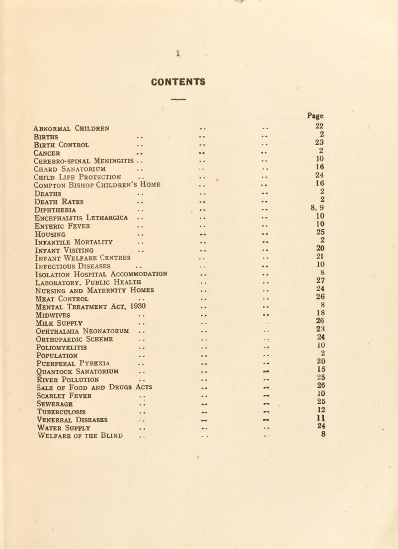 CONTENTS Abnormal Children • « • • Page 22 Births • • • m 2 Birth Control • • • • 23 Cancer * • 2 Cerebro-spinal Meningitis .. .. • • 10 Chard Sanatorium • « 16 Child Life Protection * * \ • « 24 Compton Bishop Children’s Home • • 16 Deaths • « • • 2 Death Rates • • • « 2 Diphtheria r • • « 8, 9 Encephalitis Lethargica • • • « 10 Enteric Fever • • • • 10 Housing 25 Infantile Mortality • • 2 Infant Visiting • • • « 20 Infant Welfare Centres • • • • 21 Infectious Diseases • • 10 Isolation Hospital Accommodation • • • • 8 Laboratory, Public Health • • • • 27 Nursing and Maternity Homes • • • • 24 Meat Control • • • • 26 Mental Treatment Act, 1930 • • • • 8 Midwives • • • -« 18 Milk Supply • • 26 Ophthalmia Neonatorum • • 23 Orthopaedic Scheme • * 24 Poliomyelitis » • w • 10 Population • • • « 2 Puerperal Pyrexia 20 Quantock Sanatorium • • 15 River Pollution • • 25 Sale of Food and Drugs Acts 26 Scarlet Fever .- • • 10 Sewerage • • *-• 25 Tuberculosis 12 Venereal Diseases 11 Water Supply • •. 24 Welfare of the Blind • . - 8