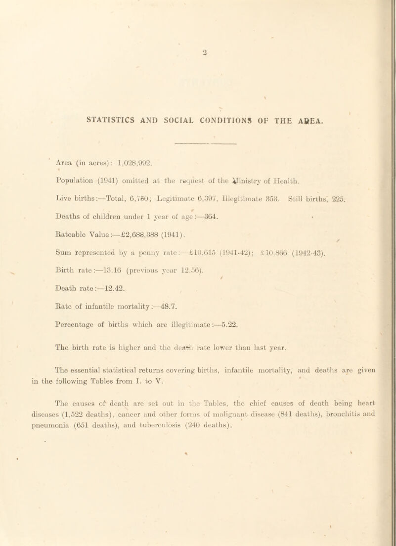 STATISTICS AND SOCIAL CONDITIONS OF THE AREA. Area (in acres): l,0‘i8,992. Population (1941) omitted at tlie request of the 4Iinistry of Health. Live births:—Total, 6,760; Legitimate 6,697, Illegitimate 356. Still births, 225. Deaths of children under 1 year of age :—364. Eateable Value:—£2,688,388 (1941). Sum represented by a i>enny rale:—110.615 (1941-42); £10,866 (1942-43). Birth rate:—13.16 (previous year 12.56). ✓ Death rate :—12.42. Rate of infantile mortality:—48.7, Percentage of births which are illegitimate:—5.22. The birth rate is higher and the derrHi rate lower than last year. The essential statistical returns covering births, infantile mortality, and deaths are given in the following Tables from I. to V. The causes of death are set out in the Tables, the chief causes of death being heart diseases (1,522 deaths), cancer and other forms of malignant disease (841 deaths), bronchitis and pneumonia (651 deaths), and tuberculosis (240 deaths).