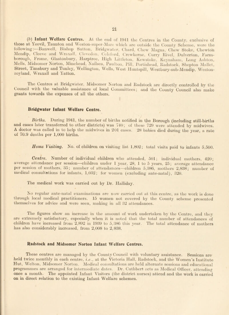 (b) Infant Welfare Centres. At tlie end of I'Jll (lie Centres in (lie County, exclusive of those at \eovil, Tauutou and \\ eston-sn|)er-I\lare w hieli are outside (lie Ccjunly Sclienie, were; tlie following;—Bauwoll, Jtislio]) Hulton, Bridgwater, Chard, Chew Magna, Chew Stoke, CJiewtoii INlendip, t leeve and Wraxall, ( Icvcdon, ( idehird, Crewkerne, Cui'ry itivel, Dnivcrtoii, Barni- borough, Broine, Glastonbury, Ilarptree, High Litllelon, Kewstoke,' Keynshain, Bong Ashton, Mells, Midsoiner Norton, Minelicad, Nailsea, IkiulUai, Bill, I’ortishead, itadstock, Shepton Mallet, Street, Timsbury and Tunley, Wellington, Wells, West ILuntsjnll, Westbury-sub-Mendip, Westou- zoyland, Wraxall and Yatton, The Centres at Bridgwater, Midsoiner Norton and liadstock are directly controlled by the Council with the valuable assistance of local Couuiiittees; and the County Council also make grants towards the expenses of all the others. Bridgwater Infant Welfare Centre. liii'ths. During 1941, the number of births notified in tfie Borough (including still-births and cases later transferred to other districts) was 74(f; of these 729 were attended by midwives. A doctor was called in to help the niidwives in 2Ul cases. 28 babies died during the year, a rate of 7(J.9 deaths per 1,000 births. Home Visiting. No. of children on visiting list 1,802; total visits paid to infants 5,500. Centre. Number of individual children wdio attended, 501; individual mothers, 420; average attendance per session—children under 1 year, 28, 1 to 5 years, 25; average attendance per session of mothers, 85; number of attendances—children 5,880, mothers 2,888; number of medical consultations for infants, 1,082; for women (excluding ante-natal), 320. The medical work was carried out by Dr. Halliday. No regular ante-natal examinations are now’ carried out at this centre, as the work is done through local medical practitioners. 15 women not covered by the County scheme presented themselves for advice and were seen, making in all 82 attendances. The figures show an increase in the amount of work undertaken by the Centre, and they are extremely satisfactory, especially when it is noted that the total number of attendances of children have inci’eased from 2,892 in 1989 to 5,880 this year. The total attendance of mothers has also considerably increased, from 2,UU8 to 2,838. Radstock and Midsomer Norton Infant Welfare Centres. These centres are managed by the County Council with voluntary assistance. Sessions are held twice monthly in each centre, f.c., at the Victoria Hall, liadstock, and the Women’s Institute Hut, Welton, Midsomer Norton. Medical consultations are held alternate sessions and educational programmes are arranged for inlermediate dates. Dr. Cutlibert acts as Medical Olficer, attending once a month. The appointed Infant Visitors (the district nurses) attend and the work is carried on in direct relation to the existing Infant Welfare schemes.