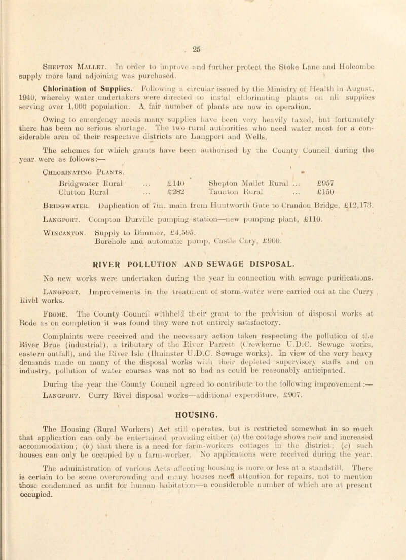 Shkiton Mali.rt. In ordtn' lu iinpi'ovc and fiirilier proleci the Stoko Lane and Holcombe supply more laud adjoining was pnrcliascd. Chlorination of Supplies. Following a circular issued by the Ministry of Ihaalth in August, 194U, wliereby water undertakers were directed to instal chlorinating plants on all supplies serving over i.tJUU population. A fair number of plants are now in operation. Owing to emerg’ency needs many supplies have been very heavily ta.xed, but fortunately there lias been no serious shortage. The lv\o rural authorities who need water most for a con¬ siderable area of their respective districts are Langpoi't and Wells. The schemes for which grants have been authorised by the County Council during the year were as follows:— Chlorinating Plants. • Bridgwater Piural ... Shcpton Mallet Itural ... T957 Clutton liural ... T282 Taunton ilural ... T15U Bridgwater. Duplication of Tin. main from liuntworth Cate to Crandou Bridge, 4:12,ITo. LANGroRT. Compton Durville pumping station—-new pumping plant, LllO. WiNCANToN. iSupply to Dimmer, Jd4,5Uo. Borehole and automatic pump, Castle Cary, TUUU. RIVER POLLUTION AND SEWAGE DISPOSAL. No new works were undertaken during the year in connection with sewage purifications. Langport. Improvements in the trearment of storm-water were carried out at the Curry llivfel works. hhioME. The County Council withheld their grant to the jiroVision of disposal works at Bode as on completion it was found they were not entirely satisfactory. Complaints were received and the necessary action taken respecting the pollution of the liiver Brue (industrial), a tributary of the Paver Parrett (Crewkerne U.D.C. Sewage works, eastern outfall), and the liiver Isle (Ihninster U.D.C. Sewage works). In view of the very heavy demands made on many of the disiiosal works wiili their dejileted supervisory staffs and on industry, pollution of water courses was not so bad as could be reasonably anticipated. During the year the County Council agreed to contribute to the following improvement:— Langport. Curry liivel disiiosal works—^additional expenditure, 1:91)7. HOUSING. The Housing (Rural Workers) Act still operates, but is restricted somewhat in so much that application can only be entertained providing either («) the cottage shows new and increased accommodation; (h) that there is a need for farm-workers cottages in the district; (c) such houses can only be occupiied by a farm-worker. No applications were received during the year. The administration of various Acts aff'ecling housing is more or less at a standstill. 4'here is certain to be some o\'ercrowding and many houses neefl attention for repairs, not to mention those condemned as unfit for human habitation—a considerable number of which are at present occupied.