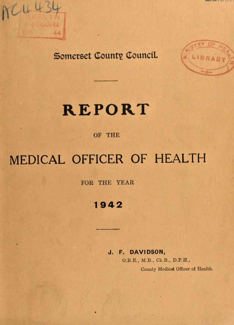 Somerset County dounciL I REPORT % OF THE MEDICAL OFFICER OF HEALTH FOR THE YEAR 1942 J. F. DAVIDSON, O.B.E., M.B., Ch.B., D.P.H., County Medical Ofiicer of Health.