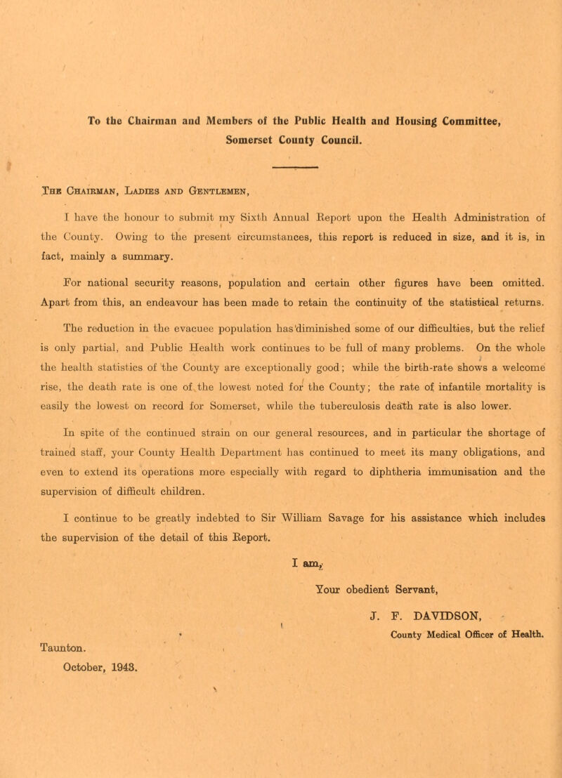 To the Chairman and Members of the Public Health and Housing Committee, Somerset County Council. Thk Chairman, Lajdies and Gentlemen, I have the honour to submit my Sixth Annual Eeport upon the Health Administration of 1 the County. Owing to the present circumstances, this report is reduced in size, and it is, in fact, mainly a summary. Por national security reasons, population and certain other figures have been omitted. Apart from this, an endeavour has been made to retain the continuity of the statistical returns. The reduction in the evacuee population has'diminished some of our difficulties, but the relief is only partial, and Public Health work continues to be full of many problems. On the whole the health statistics of the County are exceptionally good; while the birth-rate shows a welcome rise, the death rate is one of the lowest noted for the County; the rate of infantile mortality is easily the lowest on record for Somerset, while the tuberculosis death rate is also lower. I In spite of the continued strain on our general resources, and in particular the shortage of trained staff, your County Health Department has continued to meet its many obligations, and even to extend its operations more especially with regard to diphtheria immunisation and the supervision of difficult children. I continue to be greatly indebted to Sir William Savage for his assistance which includes the supervision of the detail of this Eeport. I am^ Your obedient Servant, J. P. DAVIDSON, ' I ’ County Medical Officer of Health. Taimton. i October, 1943.