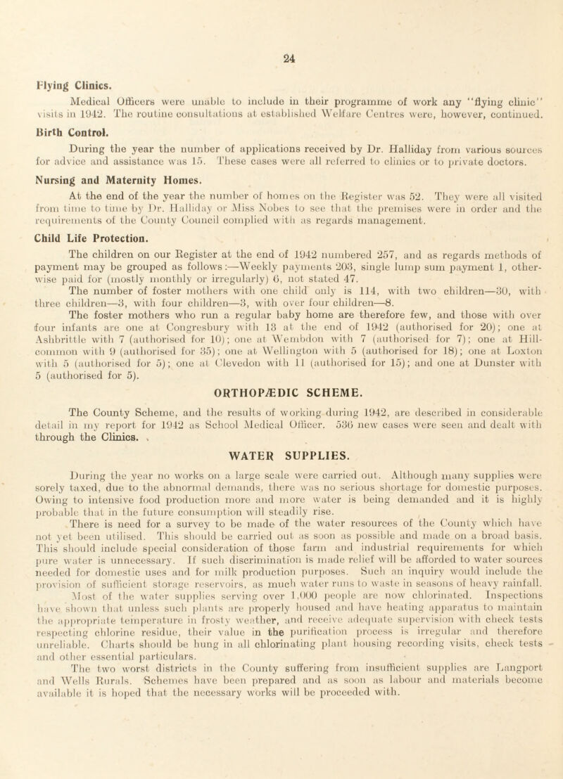 Flying Clinics. Medicul OliiccrB were uiuil)lc Lo include in their programme of work any “flying clinic’’ visits in 1U4‘2. The routine consultations at established Welfare Centres were, however, continued. Birth Control. During tlie year the number of applications received by Dr. Halliday from various sources for advice and assistance was lo. These cases were all referred lo clinics or to private doctors. Nursing and Maternity Homes. At the end of the year the number of homes on the Register was 52. They were all visited from time to ti.me by Dr. Halliday or Aliss Nobes to see that the {)remises were in order and the recpni'ements of the County Council complied with as regards management. Child Life Protection. The children on our Eegister at the end of 1942 numbered 257, and as regards methods of payment may be grouped as follows:—Weekly payments 203, single lump sum payment 1, other¬ wise paid for (mostly monthly or irregularly) (3, not stated 47. The number of foster mothers with one child only is 114, with two children—30, with three children—3, with four children—3, with over four children—8. The foster mothers who run a regular baby home are therefore few, and those with over four infants are one at Congresbury with 13 at the end of 1942 (authorised for 20); one at, Ashbrittle with 7 (authorised for 10); one at Wembdon with 7 (authorised for 7); one at Hill- common with 9 (authorised for 35); one at Wellington with 5 (authorised for 18); one at Loxton with 5 (authorised for 5); one at (Uevedon with 11 (authorised for 15); and one at Dunster with 5 (authorised for 5). ORTHOPEDIC SCHEME. The County Scheme, and the results of working during 1942, are described in considerable detail in my rej)ort for 1942 as School Medical Officer. 530 new cases were seen and dealt with through the Clinics. . WATER SUPPLIES. During the year no works on a large scale were carried out. Although nntny supplies were sorely taxed, due to the abnormal demands, there was no serious shortage for domestic purposes. Owing to intensive food production more and more water is being demanded and it is highly probable that in the future consumption will steadily rise. There is need for a survey to be made of the water resources of the County which have not yet been utilised. This should be carried out as soon as j)Ossible and made on a broad basis. This should include special consideration of those farm and industrial requirements for which pure water is unnecessary. If such discrimination is made relief will be afforded to water sources needed for domestic uses and for milk production purposes. Such an inquiry would include the provision of sufficient storage reservoirs, as much water runs to waste in seasons of heavy rainfall. -Most of the water supplies serving over 1,990 peo[)le are now chlorinated. Inspections have shown that unless such jilants are properly housed and have heating ap])aratus to maintain the a|)prnpriate temperature in frosty weather, and receive adecpiate supervision with check tests res])ecting chlorine residue, their value in the puriticatioii process is irregular and therefore unreliable. Charts shoidd be hnng in all chlorinating plant housing recording visits, check tests and other essential j)articulars. The tw'o worst districts in the County suffering from insufficient su])plies are T.angport and Wells Rurals. 'Schemes have been prepared and as soon as labour and materials become available it is hoped that the necessary w'orks will be proceeded with.