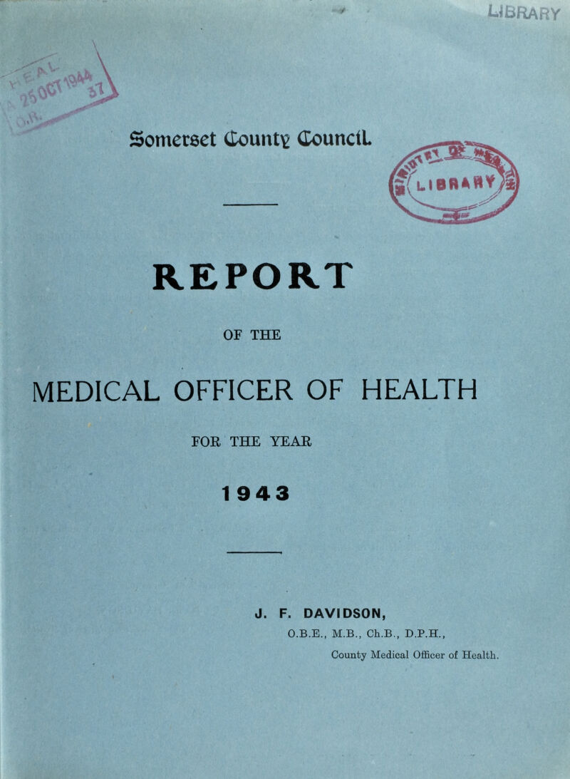 ubrary Somerset County Council. REPORT OF THE MEDICAL OFFICER OF HEALTH FOR THE YEAR 1943 J. F. DAVIDSON, O.B.E., M.B., Ch.B., D.P.H., County Medical Officer of Health.