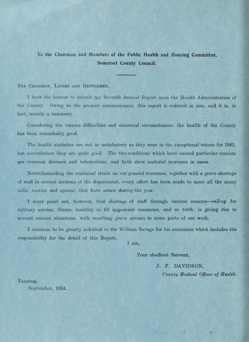 To the Chairman and Members of the Public Health and Housing Committee, Somerset County Council. The Chairman, Ladies and Gentlemen, I have the honour to submit rpy Seventh Annual Report upon the Health Administration of the County. Owing to the present circumstances, this report is reduced in size, and it is, in fact, mainly a summary. Considering the various difficulties and abnormal circumstances, the health of the County has been remarkably good. The health statistics are not so satisfactory as they were in the exceptional return for 1942, but nevertheless they are quite good. The two conditions which have caused particular concern are venereal diseases and tuberculosis, and both show material increases in cases. Notwithstanding the continual strain on our general resources, together with a grave shortage of staff in several sections of the department, every effort has been made to meet all the many calls, routine and special, that have arisen during the year. I must point out, however, that shortage of staff through various reasons—call-up for military service, illness, inability to fill important vacancies, and so forth, is giving rise to several serious situations, with resulting grave arrears in some parts of our work. I continue to be greatly indebted to Sir William Savage for his assistance which includes the responsibility for the detail of this Report. I am, Your obedient Servant, J. F. DAVIDSON, County Medical Officer of Health. Taunton. September, 1944.