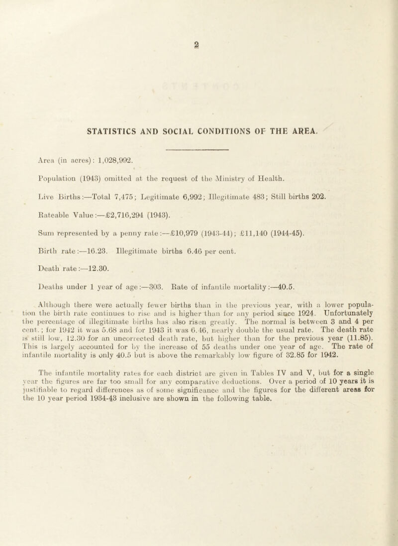 % STATISTICS AND SOCIAL CONDITIONS OF THE AREA. Area (in acres): 1,028,992. Population (1943) omitted at the request of the Ministry of Health. Live Births:—Total 7,475; Legitimate 6,992; Illegitimate 483; Still births 202. Rateable Value :—£2,716,294 (1943). Sum represented hy a penny rate:—£10,979 (1943-44); £11,140 (1944-45). Birth rate :—16.23. Illegitimate births 6.46 per cent. Death rate:—12.30. Deaths under 1 year of age:—303. Rate of infantile mortality:—40.5. Although there were actually fewer births than in the previous year, with a lower popula¬ tion the birth rate continues to rise and is higher than for any period since 1924. Unfortunately the percentage of illegitimate births has also risen greatly. The normal is between 3 and 4 per cent.; for 1942 it was 5.68 and for 1943 it was 6.46, nearly double the usual rate. The death rate is still low, 12.30 for an uncorrected death rate, but higher than for the previous year (11.85). This is largely accounted for by the increase of 55 deaths under one year of age. The rate of infantile mortality is only 40.5 hut is above the remarkably low figure of 32.85 for 1942. The infantile mortality rates for each district are given in Tables IV and V, but for a single year the figures are far too small for any comparative deductions. Over a period of 10 years it is justifiable to regard differences as of some significance and the figures for the different areas for