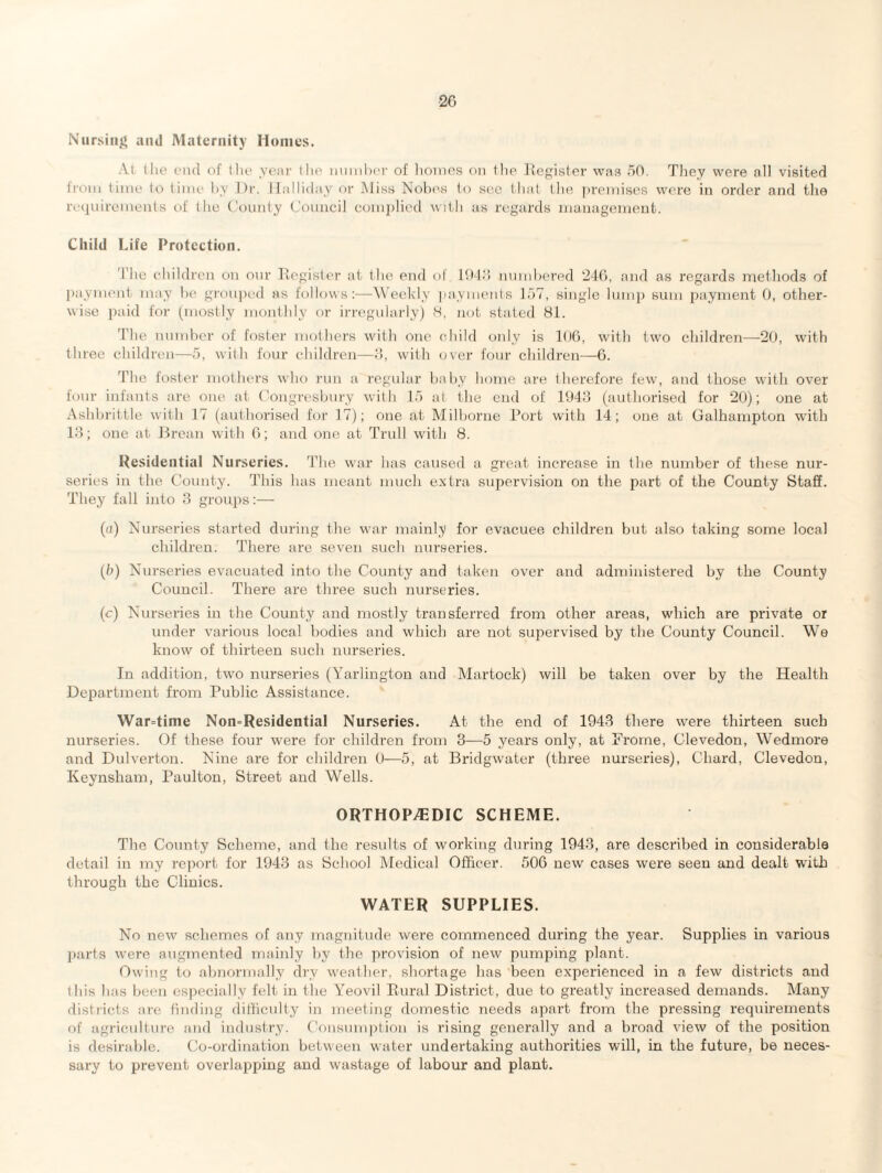 Nursing and Maternity Homes. At (lie end of the year the number of homes on the Register was 50. They were all visited from time to time by Dr. Ilalliday or Miss Nobe-s to see that the premises were in order and the requirements of the County Council complied with as regards management. Child Life Protection. The children on our Register at the end of 1943 numbered 246, and as regards methods of payment may be grouped as follows:—Weekly payments 157, single lump sum payment 0, other¬ wise paid for (mostly monthly or irregularly) 8, not stated 81. The number of foster mothers with one child only is 106, with two children—20, with three children—5, with four children—3, with over four children—6. 'The foster mothers who run a regular baby home are therefore few, and those with over four infants are one at Congresbury with 15 at the end of 1943 (authorised for 20); one at Ashbrittle with 17 (authorised for 17); one at Milborne Port with 14; one at Galhampton with 13; one at Brean with 6; and one at Trull with 8. Residential Nurseries. The war has caused a great increase in the number of these nur¬ series in the County. This has meant much extra supervision on the part of the County Staff. They fall into 3 groups:— (a) Nurseries started during the war mainly for evacuee children but also taking some local children. There are seven such nurseries. (b) Nurseries evacuated into the County and taken over and administered by the County Council. There are three such nurseries. (c) Nurseries in the County and mostly transferred from other areas, which are private or under various local bodies and which are not supervised by the County Council. We know of thirteen such nurseries. In addition, two nurseries (Yarlington and Martock) will be taken over by the Health Department from Public Assistance. Wartime Non=Residential Nurseries. At the end of 1943 there were thirteen such nurseries. Of these four were for children from 3—5 years only, at Frome, Clevedon, Wedmore and Dulverton. Nine are for children 0—5, at Bridgwater (three nurseries), Chard, Clevedon, Keynsham, Paulton, Street and Wells. ORTHOPEDIC SCHEME. The County Scheme, and the results of working during 1943, are desci’ibed in considerable detail in my report for 1943 as School Medical Officer. 506 new cases were seen and dealt with through the Clinics. WATER SUPPLIES. No new schemes of any magnitude were commenced during the year. Supplies in various parts were augmented mainly by the provision of new pumping plant. Owing to abnormally dry weather, shortage has been experienced in a few districts and this has been especially felt in the Yeovil Rural District, due to greatly increased demands. Many districts are finding difficulty in meeting domestic needs apart from the pressing requirements of agriculture and industry. Consumption is rising generally and a broad view of the position is desirable. Co-ordination between water undertaking authorities will, in the future, be neces¬ sary to prevent overlapping and wastage of labour and plant.