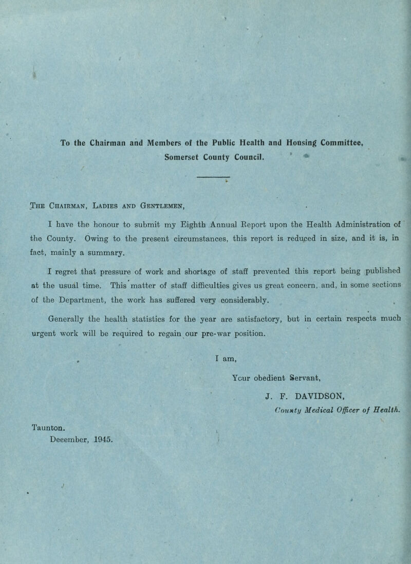 To the Chairman and Members of the Public Health and Housing Committee, Somerset County Council. The Chairman, Ladies and Gentlemen, I have the honour to submit my Eighth Annual Report upon the Health Administration of the County. Owing to the present circumstances, this report is reduced in size, and it is, in fact, mainly a summary. I regret that pressure of work and shortage of staff prevented this report being published at the usual time. This matter of staff difficulties gives us great concern, and, in some sections of the Department, the work has suffered very considerably. Generally the health statistics for the year are satisfactory, but in certain respects much urgent work will be required to regain our pre-war position. Taunton. December, 1945. I am, Your obedient Servant, J. F. DAVIDSON, County Medical Officer of Health.