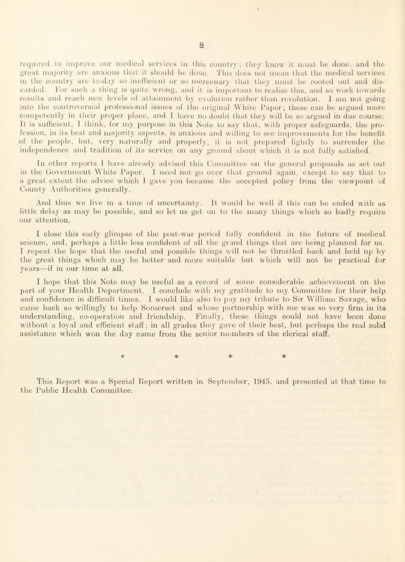 lo iiiiprove oiir medical services in ll)is country; lliey know it must be done, and tlie great majority are anxious that it sliould be done. 'J’liis does not mean that the medical services III the country are to-day so inetticient ui' so mercenary that they must be I'ooted out arai dis¬ carded. For such a thing is quite wjung, and it is important to realise this, and so work towai'ds results and reach new levels ot attainment by evolution rather than revolution. J am not going into the controversial jiroJessioiial issues ol the original White I’ajier; these can be argued more competently in their proiier [ilace, and 1 have no doubt that they will be so argued in due course. It is surticieiit, J think, i'or my purpose in this Mote to say that, with projier safeguards, the pro¬ fession, in its best and majoi'ity aspects, is anxious and willing to see improvements for the benefit ot the people, but, very naturally and jirojierl}', it is not prepared lightly to surrender the indeiiendence and tradition of its service on any ground about which it is not fully satisfied. In other rejiorts 1 have already adA'ised this Committee on the general jiroposals as set out in the (rovernment White Ihqier. I need not go over that ground again, except to say that to a great extent the advice which J giive you became the accejited policy from the viewpoint of County Authorities generally. And thus we live in a time ot uncertainty. It would be well if this can be ended with as little delay as may be possible, and so let us get on to the many things which so badly require our attention. 1 close this early glimpse of the jiost-war period lully confident in the future of medical science, and, perhaps a little less confident of ail the grand things that are being planned for us. I repeat the hope that the useful and possible things will not be throttled back and held up by the great things which may be better and more suitable but which will not be practical for years—if in our time at all. I hope that this Note may be useful as a record of some considerable achievement on the part of your Health ])epartment. 1 conclude with my gratitude to my Committee for their help and confidence in difficult times. 1 would like also to pay my tribute to Sir William Savage, who came hack so willingly to help Somerset and whose [lartnership with me was so very firm in its understanding, co-operation and friendship. Finally, these things could not have been done without a loyal and efficient staff; in all grades they gave of their best, but perhaps the real solid assistance which won the day came from the senior members of the clerical staff. This Ifeport was a Special Report written in Seplendier, 1945, and presented at that time to the Public Health Committee.