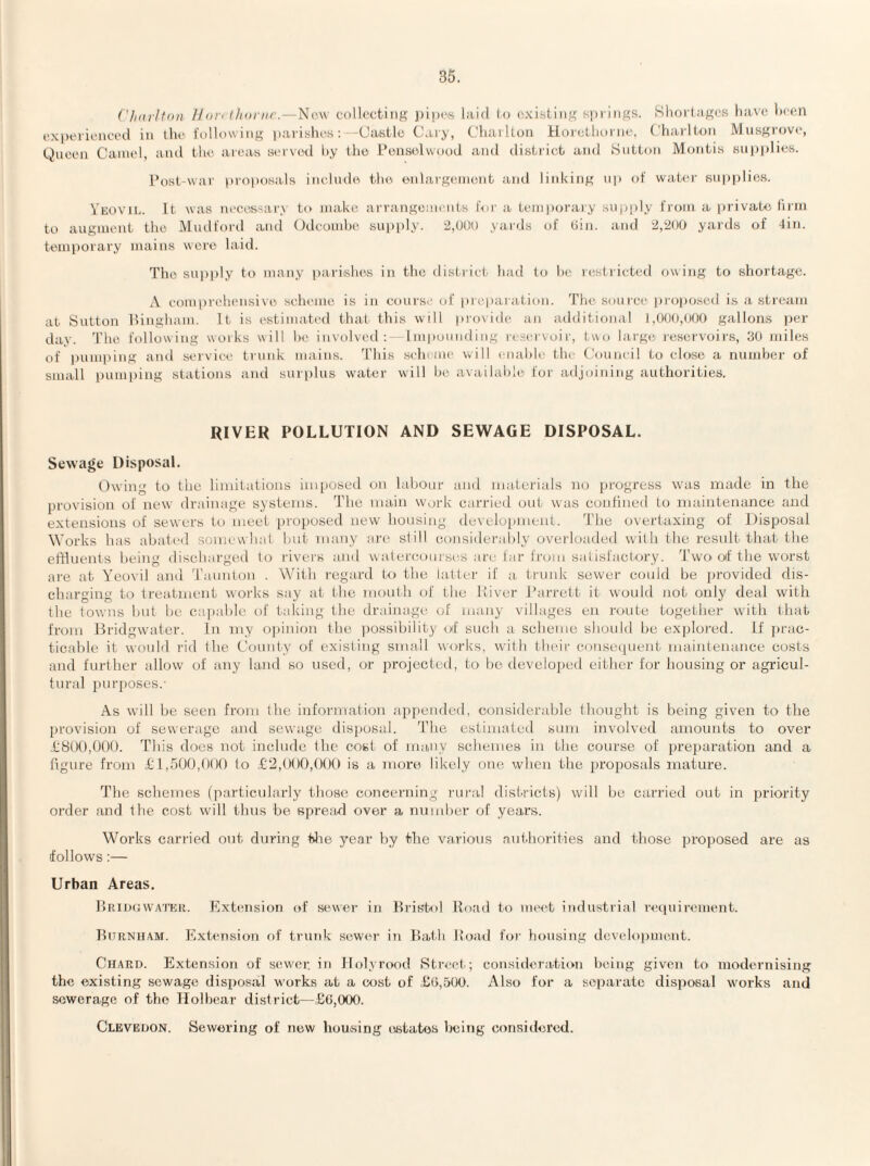 ('/nirltoii Udit t/ionic.—New collecting ])i|)cs laid to (ixisting sprltigii. Slioi'tagcs have hc(;n exi)ericnced in the following parislies: -Castle Cary, Charlton Hoi-ethorne, Chaidtoti Musgrove, Queen Camel, anil the areas servixl i).y the I’ensolwooJ and district and Sutton Motitis sutiplies. I’ost-war |)roposals inelirde thi^ enlargement and linking up of water Rnpi)lio.s. Veovu.. It was necessary to make arrangements for a temporary snj)|)ly from a [irivatir liiiii to augment the Mudford and Odcomhe supply. 2,DUD yards of Gin. and 2,2(t0 yards of 4in. ttMiiporary mains were laid. The supply to many parishes in the ilistrict had to he restricted owing to shortage. A comi)rehensive scheme is in course of preparation. The soiiice iiroimsed is a stream at Sutton lliugham. It is estimated that this will provide an additional I,()()(),(MX) gallons per day. The following works will he involved: Impounding reservoir, two large leservoirs, 30 miles of pumping and service trunk mains. I’his selu me \vill cnahle the Council to close a number of small pumj)ing stations and surplus water will be available for adjoining authorities. RIVER POLLUTION AND SEWAGE DISPOSAL. Sewage Disposal. Owing to the limitations imposed on labour and materials no progress was made in the provision of new drainage systems. The main work carried out was confined to maintenance and extensions of sewers to meet proposed new housing development. The overtaxing of Disposal Works has abated somewhat hut many art' still considerably overloaded with tlie result that the effluents being dischai'ged to rivers ;iud watercourses are far from satisfactory. Two of the worst are at Yeovil ami 'Taunton . With regard to the latter if a. trunk sewer could be provided dis¬ charging to treatment works say at the mouth of the Itiver I’arrett it would not ordy deal with the towns hut he capable of taking the drainage of many villages en route together with that from Bridgwmter. In my opinion the possibility oif such a scheme should be explored. Lf jirac- ticahle it would rid the County of existing small works, with their conseipient maintenance costs and further allow of any land so used, or projected, to he developed either for housing or agricul¬ tural purposes.- As will he seen from the information appended, considerable thought is being given to the provision of sewerage and sewage disposal. The estimated sum involved amounts to over i;8tK),000. This does not include the cost of many schemes in the course of preparation and a figure from £1,500,1)00 to £‘2,(M)0,000 is a more likely one when the proposals mature. The schemes (particularly those concerning rural disl-ricts) will be carried out in priority order and the cost will thus be spread over a number of years. Works carried out during tilie year by the various aui.horities and those proposed are as follows:— Urban Areas. Driugwwtkr. Extension of sewer in Bristol Road to meet industrial requirement. Burnham. Extension of trunk sewer in Bath Road foi- housing dcvelopuicnt. Chard. Extension of sewer, in flolyrond Btreel.; consideration being given to modernising the existing sewage disposal works at a cost of £G,500. Also for a separate disposal works and sewerage of the Ilolhear district—£6,000. Clevedon. Sewering of now housing listatos lK;ing considered.