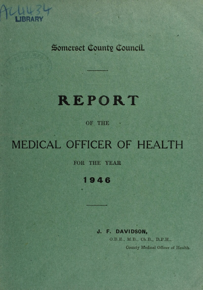 LIBRARY * ** Somerset County Council. REPORT OF THE MEDICAL OFFICER OF HEALTH FOR THE TEAR 1946 J. F. DAVIDSON, O.B.E., M.B., Ch.B., D.P.H.. County Medical Officer of Health.