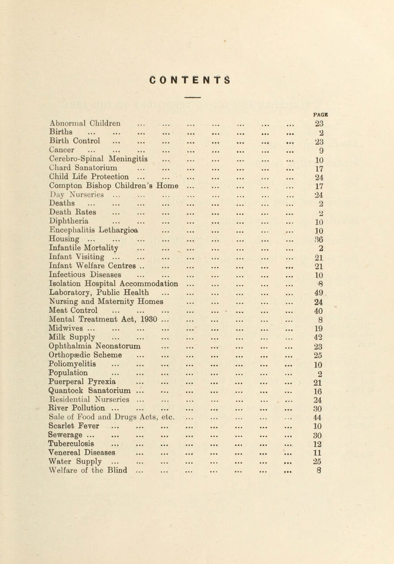 CONTENTS Abnormal Children Births ... . Birth Control Cancer Cerebro-Spinal Meningitis Chard Sanatorium Child Life Protection ... Compton Bishop Children’s Home Day Nurseries Deaths Death Rates Diphtheria Encephalitis Lethargioa Housing ... Infantile Mortality . Infant Visiting ... Infant Welfare Centres .. Infectious Diseases Isolation Hospital Accommodation Laboratory, Public Health Nursing and Maternity Homes Meat Control Mental Treatment Act, 1930 ... Midwives ... Milk Supply Ophthalmia Neonatorum Orthopaedic Scheme Poliomyelitis Population Puerperal Pyrexia Quantock Sanatorium ... Residential Nurseries ... River Pollution ... Sale of Food and Drugs Acts, etc. Scarlet Fever Sewerage ... Tuberculosis Venereal Diseases Water Supply ... . Welfare of the Blind ... PAGE 23 2 23 9 10 17 24 17 24 2 C| ia 10 30 36 2 21 21 10 •8 49 24 40 8 19 42 23 25 10 2 21 16 24 30 44 10 30 12 11 25 8
