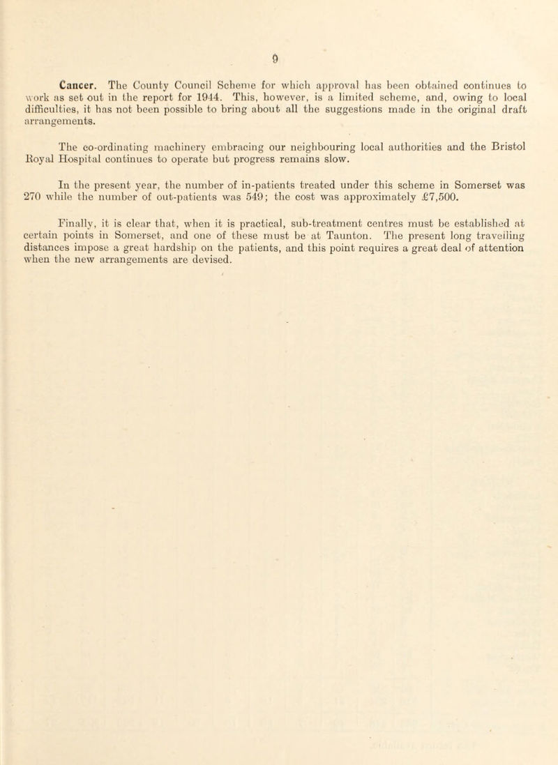 Cancer. The County Council Scheme for whicli approval has been obtained continues to work as set out in the report for 1944. This, however, is a limited scheme, and, owing to local difficulties, it has not been possible to bring about all the suggestions made in the original draft arrangements. The co-ordinating machinery embracing our neighbouring local authorities and the Bristol Boyal Hospital continues to operate but progress remains slow. In the present year, the number of in-patients treated under this scheme in Somerset was 270 while the number of out-patients was 549; the cost was approximately £7,500. Finally, it is clear that, when it is practical, sub-treatment centres must be established at certain points in Somerset, and one of these must be at Taunton. The present long travelling distances impose a great hardship on the patients, and this point requires a great deal of attention when the new arrangements are devised.