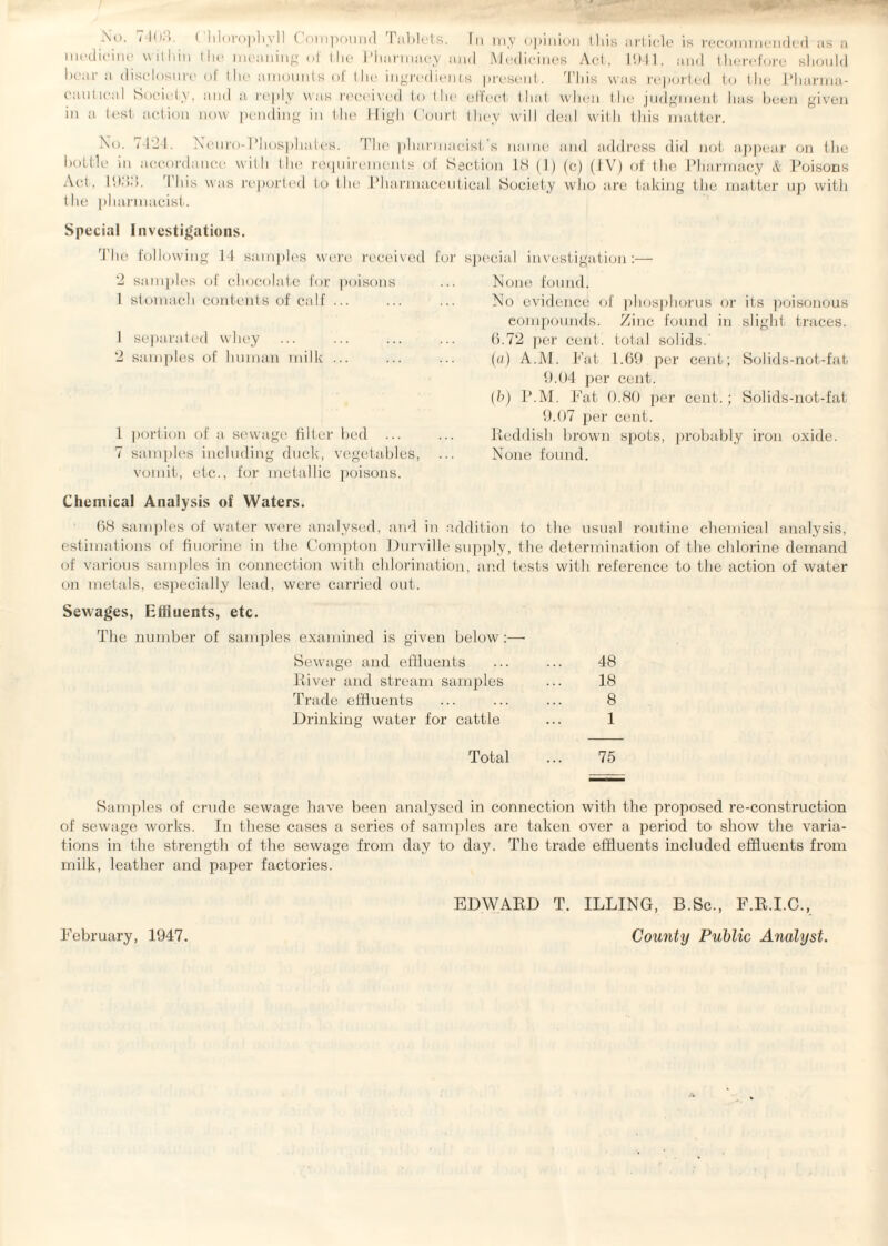 medicine within the meaning of the Pharmacy and Medicines Act, 1941, and therefore should bear a disclosure of the amounts of the ingredients present. This was reported to the Pharma- can tical Society, and a reply was received to the effect that when the judgment has been given in a test action now pending in the High Court they will deal with this matter. No. 7424. Neuro-Phosphates. The pharmacist's name and address did not appear on the accordance with the requirements of Section 18 (1) (c) (1 V) of the Pharmacy & Poisons w as reported to the Pharmaceutical Society who are taking the matter up with were received for special investigation:— bottle in Act, 1933. This the pharmacist. Special Investigations. The following 14 samples 2 samples of chocolate for poisons 1 stomach contents of calf ... 1 separated whey 2 samples of human milk ... 1 portion of a sewage filter bed ... 7 samples including duck, vegetables, vomit, etc., for metallic poisons. Chemical Analysis of Waters. None found. No evidence of phosphorus or its poisonous compounds. Zinc found in slight traces. 6.72 per cent, total solids.' (a) A.M. Fat 1.69 per cent; Solids-not-fat 9.04 per cent. (b) P.M. Fat 0.80 per cent.; Solids-not-fat 9.07 per cent. Reddish brown spots, probably iron oxide. None found. 68 samples of water were analysed, and in addition to the usual routine chemical analysis, estimations of fluorine in the Compton Durville supply, the determination of the chlorine demand of various samples in connection with chlorination, and tests with reference to the action of water on metals, especially lead, were carried out. Sewages, Effluents, etc. The number of samples examined is given below:— Sewage and effluents ... ... 48 River and stream samples ... 18 Trade effluents ... ... ... 8 Drinking water for cattle ... 1 Total ... 75 Samples of crude sewage have been analysed in connection with the proposed re-construction of sewage works. In these cases a series of samples are taken over a period to show the varia¬ tions in the strength of the sewage from day to day. The trade effluents included effluents from milk, leather and paper factories. EDWARD T. ILLING, B.Sc., F.R.I.C., County Public Analyst. February, 1947.