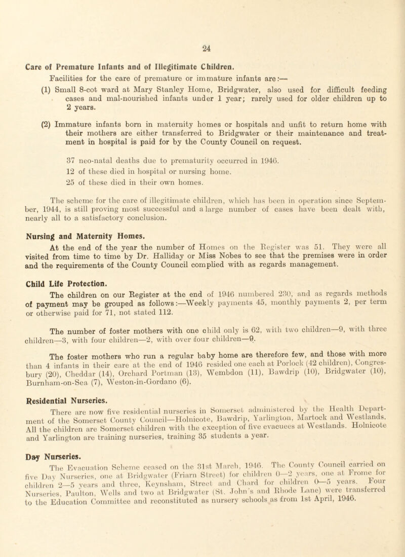 Care of Premature Infants and of Illegitimate Children. Facilities for the care of premature or immature infants are:— (1) Small 8-cot ward at Mary Stanley Home, Bridgwater, also used for difficult feeding cases and mal-nourislied infants under 1 year; rarely used for older children up to 2 years. (2) Immature infants bom in maternity homes or hospitals and unfit to return home with their mothers are either transferred to Bridgwater or their maintenance and treat¬ ment in hospital is paid for by the County Council on request. 37 neo-natal deaths due to prematurity occurred in 1946. 12 of these died in hospital or nursing home. 25 of these died in their own homes. The scheme for the care of illegitimate children, which lias been in operation since Septem¬ ber, 1944, is still proving most successful and a large number of cases have been dealt with, nearly all to a satisfactory conclusion. Nursing and Maternity Homes. At the end of the year the number of Homes on the Register was 51. They were all visited from time to time by Dr. Halliday or Miss Nobes to see that the premises were in order and the requirements of the County Council complied with as regards management. Child Life Protection. The children on our Register at the end of 1946 numbered 230, and as regards methods of payment may be grouped as follows:—Weekly payments 45, monthly payments 2, per term or otherwise paid for 71, not stated 112. The number of foster mothers with one child only is 62, with two children 9, with three children—3, with four children—2, with over four children—9. The foster mothers who run a regular baby home are therefore few, and those with more than 4 infants in their care at the end of 1946 resided one each at Porlock (42 children), Gongies- bury (20), Cheddar (14), Orchard Portman (13), Wembdon (11), Bawdrip (10), Bridgwater (10), Burnham-on-Sea (7), Weston-in-Gordano (6). Residential Nurseries. There are now five residential nurseries in Somerset administered by the Health Depart¬ ment of the Somerset County Council—Holnicote, Bawdrip, Yarlington, Martock and Westlands. All the children are Somerset children with the exception of five evacuees at vv estlands. Holnicote and Yarlington are training nurseries, training 35 students a year. Day Nurseries. The Evacuation Scheme ceased on the 31st March, 1946. The County Council carried on five Dav Nurseries, one at Bridgwater (Friarn Street) lor children 0—2 years, one at Frome for children 2—5 years and three, Keynsham, Street and Chard for children 0 ;> years. hour Nurseries, Paulton, Wells and two at Bridgwater (St. John’s and Rhode Lane) were transferred to the Education Committee and reconstituted as nursery schools as from 1st April, 1946.