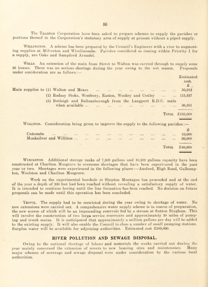 The Taunton Co rporation have been asked to prepare schemes to supply the parishes or portions thereof in the Corporation’s statutory area of supply at present without a piped supply. Wellington. A scheme has been prepared by the Council’s Engineers with a view to augment¬ ing supplies at Milverton and Wiveliscombe. Parishes considered as coming within Priority I for a supply, are Oake and Sampford Arundel. Wells. An extension of the main from Street to Walton was carried through to supply some 26 houses. There was no serious shortage during the year owing to the wet season. Proposals under conideration are as follows: — Estimated cost. £ . Main supplies to (1) Walton and Meare . 30,912 (2) Rodney Stoke, Westbury, Easton, Wookey and Coxley . 115,527 (3) Butleigh and Baltonsborough from the Langport R.D.C. main when available. . 36,561 Total £183,000 Williton. Consideration being given to improve the supply to the following parishes: — £ Cutcombe ... 10,000 Monksilver and Williton.. ... ... ... ... ... 30,000 Total £40,000 Wincanton. Additional storage tanks of 7,500 gallons and 10,500 gallons capacity have been constructed at Charlton Musgrove to overcome shortages that have been experienced in the past year or two. Shortages were experienced in the following places:—Ansford, High Road, Galhamp- ton, Woolston and Charlton Musgrove. Work on the experimental borehole at Shepton Montague has proceeded and at the end of the year a depth of 230 feet had 'been reached without revealing a satisfactory supply of water. It is intended to continue boring until the lias formation has been reached. No decision on future proposals can be made until this operation has been concluded. Yeovil. The supply had to be restricted during the year owing to shortage of water. No new extensions were carried out. A comprehensive water supply scheme is in course of preparation, the new source of which will be an impounding reservoir fed by a stream at Sutton Bingham. This will involve the construction of two large service reservoirs and approximately 30 miles of pump¬ ing and trunk mains. It is anticipated that approximately a million gallons per day will be added to the existing supply. It will also enable the Council to close a number of small pumping stations. Surplus water will be available for adjoining authorities. Estimated cost £500,000. RIVER POLLUTION AND SEWAGE DISPOSAL. Owing to the national shortage of labour and materials the works carried out during the year mainly concerned the. extension of sewers to new housing sites and maintenance. Many major schemes of sewerage and sewage disposal were under consideration by the various local authorities.