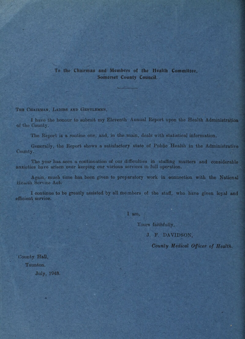 To the Chairman and Members of the Health Committee, Somerset County Council. Thk Chaibman, Ladies and Gentlemen, I have the honour to submit my Eleventh Annual Report upon the Health Administration < of the County. The Report is a routine one, and, in the-main, deals with statistical information. Generally, the Report shows a satisfactory state of Public Health in the Administrative County. The year has ,seen a continuation of our difficulties in staffing matters and considerable anxieties have arisen over keeping our various services in full operation. Again, much time has been given to preparatory work in oonnection with the National Health Service Act; I continue to be greatly assisted by all members of the staff, who have given loyal and efficient service. County HaU, Taunton. I am. Yours faithfully. J. F. DAVIDSON, County Medical Officer of Health. July, 3948.
